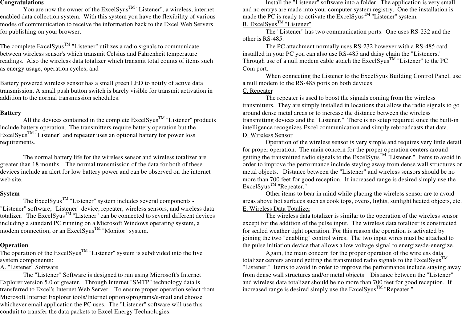 CongratulationsYou are now the owner of the ExcelSyusTM &quot;Listener&quot;, a wireless, internetenabled data collection system.  With this system you have the flexibility of variousmodes of communication to receive the information back to the Excel Web Serversfor publishing on your browser.The complete ExcelSyusTM &quot;Listener&quot; utilizes a radio signals to communicatebetween wireless sensor&apos;s which transmit Celsius and Fahrenheit temperaturereadings.  Also the wireless data totalizer which transmit total counts of items suchas energy usage, operation cycles, andBattery powered wireless sensor has a small green LED to notify of active datatransmission. A small push button switch is barely visible for transmit activation inaddition to the normal transmission schedules.Battery All the devices contained in the complete ExcelSyusTM &quot;Listener&quot; productsinclude battery operation.  The transmitters require battery operation but theExcelSyusTM &quot;Listener&quot; and repeater uses an optional battery for power lossrequirements.The normal battery life for the wireless sensor and wireless totalizer aregreater than 18 months.   The normal transmission of the data for both of thesedevices include an alert for low battery power and can be observed on the internetweb site.System The ExcelSyusTM &quot;Listener&quot; system includes several components -&quot;Listener&quot; software, &quot;Listener&quot; device, repeater, wireless sensors, and wireless datatotalizer.  The ExcelSyusTM &quot;Listener&quot; can be connected to several different devicesincluding a standard PC running on a Microsoft Windows operating system, amodem connection, or an ExcelSyusTM &quot;Monitor&quot; system.OperationThe operation of the ExcelSyusTM &quot;Listener&quot; system is subdivided into the fivesystem components:A. &quot;Listener&quot; SoftwareThe &quot;Listener&quot; Software is designed to run using Microsoft&apos;s InternetExplorer version 5.0 or greater.   Through Internet &quot;SMTP&quot; technology data istransferred to Excel&apos;s Internet Web Server.   To ensure proper operation select fromMicrosoft Internet Explorer tools/Internet options/programs/e-mail and choosewhichever email application the PC uses.  The &quot;Listener&quot; software will use thisconduit to transfer the data packets to Excel Energy Technologies.Install the &quot;Listener&quot; software into a folder.  The application is very smalland no entrys are made into your computer system registry.  One the installation ismade the PC is ready to activate the ExcelSyusTM &quot;Listener&quot; system.B. ExcelSyusTM &quot;Listener&quot;The &quot;Listener&quot; has two communication ports.  One uses RS-232 and theother is RS-485.The PC attachment normally uses RS-232 however with a RS-485 cardinstalled in your PC you can also use RS-485 and daisy chain the &quot;Listeners.&quot;Through use of a null modem cable attach the ExcelSyusTM &quot;Listener&quot; to the PCCom port.When connecting the Listener to the ExcelSyus Building Control Panel, usea null modem to the RS-485 ports on both devices.C. RepeaterThe repeater is used to boost the signals coming from the wirelesstransmitters.  They are simply installed in locations that allow the radio signals to goaround dense metal areas or to increase the distance between the wirelesstransmitting devices and the &quot;Listener.&quot;  There is no setup required since the built-inintelligence recognizes Excel communication and simply rebroadcasts that data.D. Wireless SensorOperation of the wireless sensor is very simple and requires very little detailfor proper operation.  The main concern for the proper operation centers aroundgetting the transmitted radio signals to the ExcelSyusTM &quot;Listener.&quot;  Items to avoid inorder to improve the performance include staying away from dense wall structures ormetal objects.   Distance between the &quot;Listener&quot; and wireless sensors should be nomore than 700 feet for good reception.  If increased range is desired simply use theExcelSyusTM &quot;Repeater.&quot;Other items to bear in mind while placing the wireless sensor are to avoidareas above hot surfaces such as cook tops, ovens, lights, sunlight heated objects, etc.E. Wireless Data TotalizerThe wireless data totalizer is similar to the operation of the wireless sensorexcept for the addition of the pulse input.  The wireless data totalizer is constructedfor sealed weather tight operation. For this reason the operation is activated byjoining the two &quot;enabling&quot; control wires.  The two input wires must be attached tothe pulse initiation device that allows a low voltage signal to energize/de-energize.Again, the main concern for the proper operation of the wireless datatotalizer centers around getting the transmitted radio signals to the ExcelSyusTM&quot;Listener.&quot;  Items to avoid in order to improve the performance include staying awayfrom dense wall structures and/or metal objects.   Distance between the &quot;Listener&quot;and wireless data totalizer should be no more than 700 feet for good reception.  Ifincreased range is desired simply use the ExcelSyusTM &quot;Repeater.&quot;