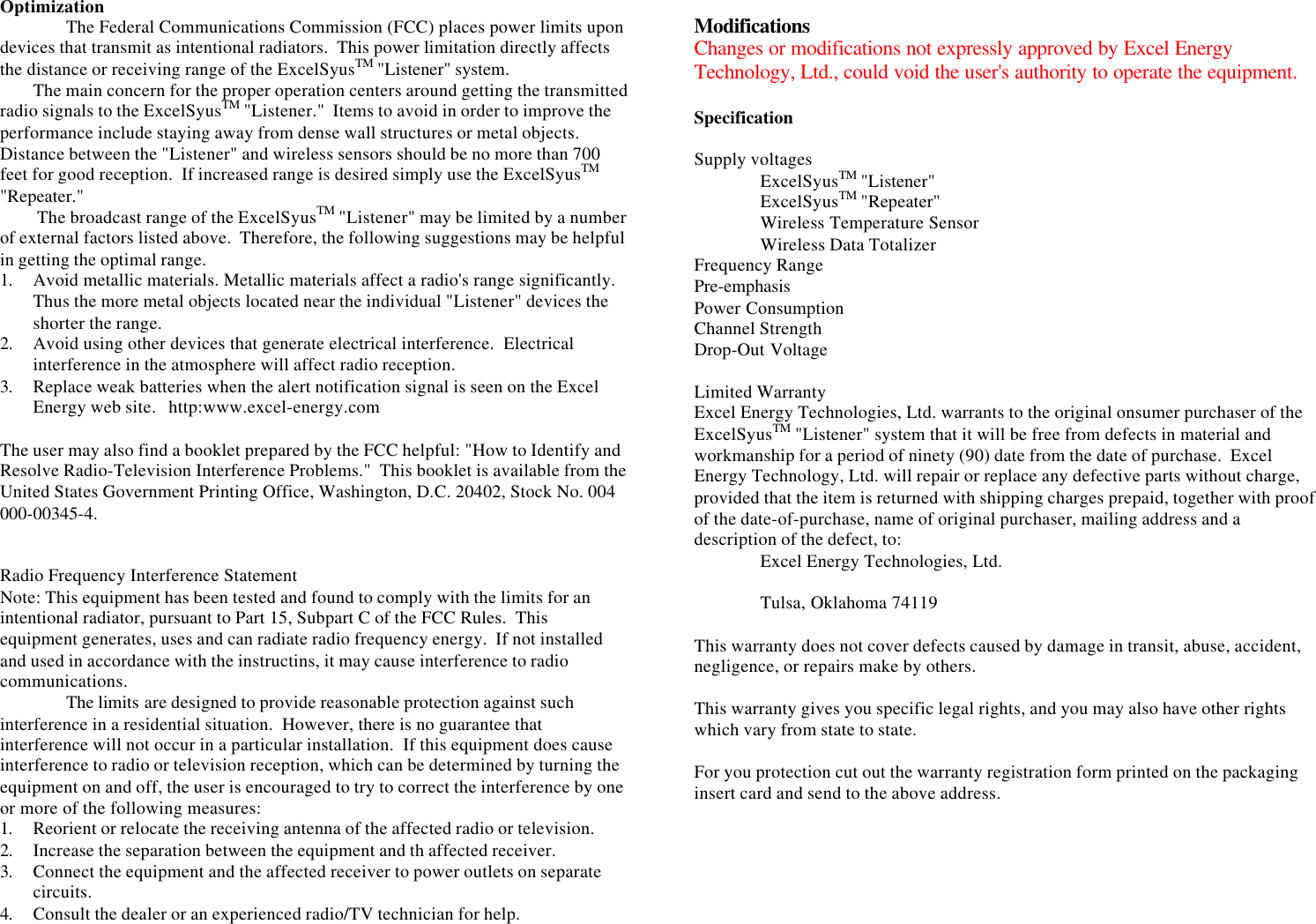 OptimizationThe Federal Communications Commission (FCC) places power limits upondevices that transmit as intentional radiators.  This power limitation directly affectsthe distance or receiving range of the ExcelSyusTM &quot;Listener&quot; system.The main concern for the proper operation centers around getting the transmittedradio signals to the ExcelSyusTM &quot;Listener.&quot;  Items to avoid in order to improve theperformance include staying away from dense wall structures or metal objects.Distance between the &quot;Listener&quot; and wireless sensors should be no more than 700feet for good reception.  If increased range is desired simply use the ExcelSyusTM&quot;Repeater.&quot; The broadcast range of the ExcelSyusTM &quot;Listener&quot; may be limited by a numberof external factors listed above.  Therefore, the following suggestions may be helpfulin getting the optimal range.1. Avoid metallic materials. Metallic materials affect a radio&apos;s range significantly.Thus the more metal objects located near the individual &quot;Listener&quot; devices theshorter the range.2. Avoid using other devices that generate electrical interference.  Electricalinterference in the atmosphere will affect radio reception.3. Replace weak batteries when the alert notification signal is seen on the ExcelEnergy web site.   http:www.excel-energy.comThe user may also find a booklet prepared by the FCC helpful: &quot;How to Identify andResolve Radio-Television Interference Problems.&quot;  This booklet is available from theUnited States Government Printing Office, Washington, D.C. 20402, Stock No. 004000-00345-4.Radio Frequency Interference StatementNote: This equipment has been tested and found to comply with the limits for anintentional radiator, pursuant to Part 15, Subpart C of the FCC Rules.  Thisequipment generates, uses and can radiate radio frequency energy.  If not installedand used in accordance with the instructins, it may cause interference to radiocommunications.The limits are designed to provide reasonable protection against suchinterference in a residential situation.  However, there is no guarantee thatinterference will not occur in a particular installation.  If this equipment does causeinterference to radio or television reception, which can be determined by turning theequipment on and off, the user is encouraged to try to correct the interference by oneor more of the following measures:1. Reorient or relocate the receiving antenna of the affected radio or television.2. Increase the separation between the equipment and th affected receiver.3. Connect the equipment and the affected receiver to power outlets on separatecircuits.4. Consult the dealer or an experienced radio/TV technician for help.ModificationsChanges or modifications not expressly approved by Excel EnergyTechnology, Ltd., could void the user&apos;s authority to operate the equipment.SpecificationSupply voltagesExcelSyusTM &quot;Listener&quot;ExcelSyusTM &quot;Repeater&quot;Wireless Temperature SensorWireless Data TotalizerFrequency RangePre-emphasisPower ConsumptionChannel StrengthDrop-Out VoltageLimited WarrantyExcel Energy Technologies, Ltd. warrants to the original onsumer purchaser of theExcelSyusTM &quot;Listener&quot; system that it will be free from defects in material andworkmanship for a period of ninety (90) date from the date of purchase.  ExcelEnergy Technology, Ltd. will repair or replace any defective parts without charge,provided that the item is returned with shipping charges prepaid, together with proofof the date-of-purchase, name of original purchaser, mailing address and adescription of the defect, to:Excel Energy Technologies, Ltd.Tulsa, Oklahoma 74119This warranty does not cover defects caused by damage in transit, abuse, accident,negligence, or repairs make by others.This warranty gives you specific legal rights, and you may also have other rightswhich vary from state to state.For you protection cut out the warranty registration form printed on the packaginginsert card and send to the above address.