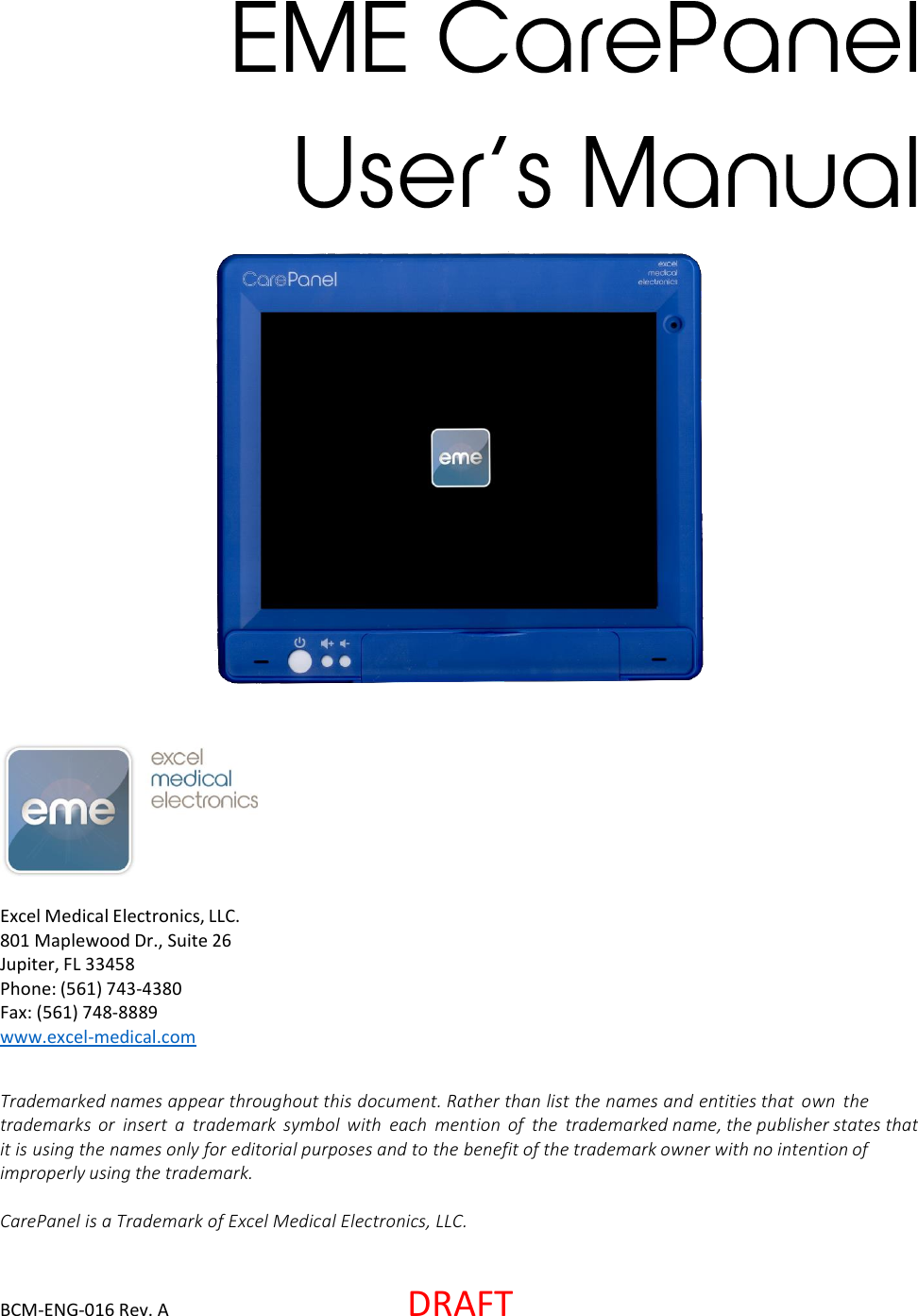 BCM-ENG-016 Rev. A  DRAFT Excel Medical Electronics, LLC. 801 Maplewood Dr., Suite 26 Jupiter, FL 33458 Phone: (561) 743-4380 Fax: (561) 748-8889 www.excel-medical.com Trademarked names appear throughout this document. Rather than list the names and entities that  own  the trademarks  or  insert  a  trademark  symbol  with each  mention  of  the  trademarked name, the publisher states that it is using the names only for editorial purposes and to the benefit of the trademark owner with no intention of improperly using the trademark.   CarePanel is a Trademark of Excel Medical Electronics, LLC. 
