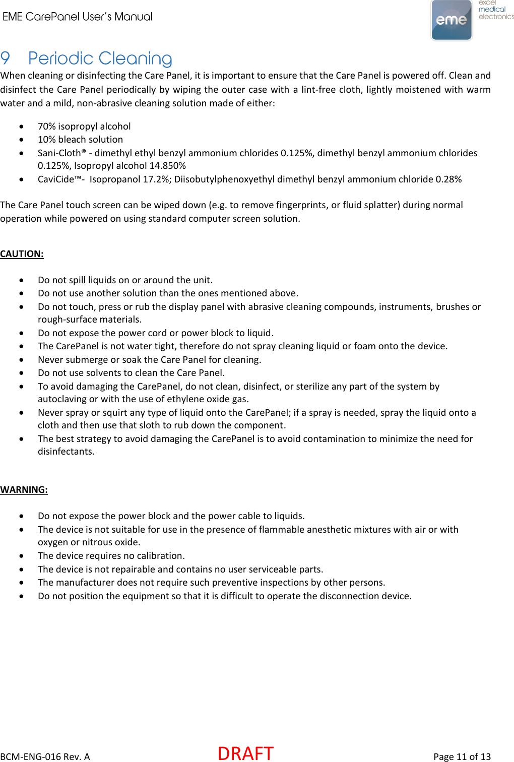     BCM-ENG-016 Rev. A  DRAFT  Page 11 of 13 When cleaning or disinfecting the Care Panel, it is important to ensure that the Care Panel is powered off. Clean and disinfect the Care Panel periodically by wiping the outer case with a lint-free cloth, lightly moistened with warm water and a mild, non-abrasive cleaning solution made of either:   70% isopropyl alcohol  10% bleach solution  Sani-Cloth® - dimethyl ethyl benzyl ammonium chlorides 0.125%, dimethyl benzyl ammonium chlorides 0.125%, Isopropyl alcohol 14.850%  CaviCide™-  Isopropanol 17.2%; Diisobutylphenoxyethyl dimethyl benzyl ammonium chloride 0.28%  The Care Panel touch screen can be wiped down (e.g. to remove fingerprints, or fluid splatter) during normal operation while powered on using standard computer screen solution.  CAUTION:   Do not spill liquids on or around the unit.  Do not use another solution than the ones mentioned above.  Do not touch, press or rub the display panel with abrasive cleaning compounds, instruments, brushes or rough-surface materials.  Do not expose the power cord or power block to liquid.  The CarePanel is not water tight, therefore do not spray cleaning liquid or foam onto the device.  Never submerge or soak the Care Panel for cleaning.  Do not use solvents to clean the Care Panel.  To avoid damaging the CarePanel, do not clean, disinfect, or sterilize any part of the system by autoclaving or with the use of ethylene oxide gas.  Never spray or squirt any type of liquid onto the CarePanel; if a spray is needed, spray the liquid onto a cloth and then use that sloth to rub down the component.  The best strategy to avoid damaging the CarePanel is to avoid contamination to minimize the need for disinfectants.   WARNING:    Do not expose the power block and the power cable to liquids.  The device is not suitable for use in the presence of flammable anesthetic mixtures with air or with oxygen or nitrous oxide.  The device requires no calibration.  The device is not repairable and contains no user serviceable parts.  The manufacturer does not require such preventive inspections by other persons.   Do not position the equipment so that it is difficult to operate the disconnection device. 