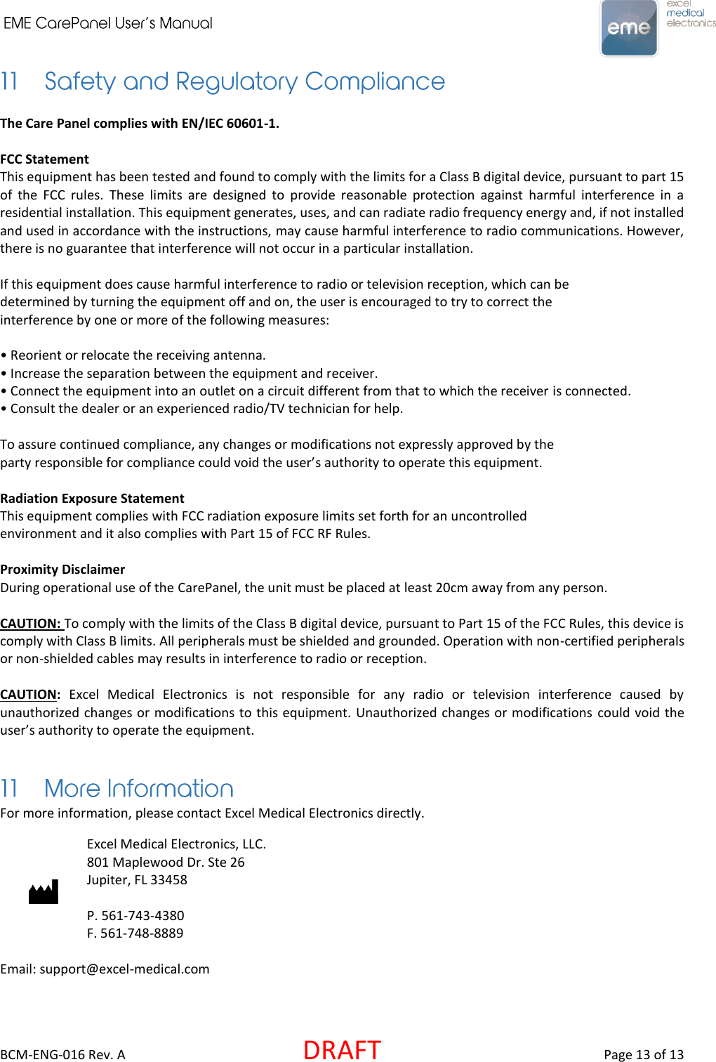     BCM-ENG-016 Rev. A  DRAFT  Page 13 of 13  The Care Panel complies with EN/IEC 60601-1.  FCC Statement This equipment has been tested and found to comply with the limits for a Class B digital device, pursuant to part 15 of  the  FCC  rules.  These  limits  are  designed  to  provide  reasonable  protection  against  harmful  interference  in  a residential installation. This equipment generates, uses, and can radiate radio frequency energy and, if not installed and used in accordance with the instructions, may cause harmful interference to radio communications. However, there is no guarantee that interference will not occur in a particular installation.  If this equipment does cause harmful interference to radio or television reception, which can be determined by turning the equipment off and on, the user is encouraged to try to correct the interference by one or more of the following measures: • Reorient or relocate the receiving antenna. • Increase the separation between the equipment and receiver. • Connect the equipment into an outlet on a circuit different from that to which the receiver is connected. • Consult the dealer or an experienced radio/TV technician for help.  To assure continued compliance, any changes or modifications not expressly approved by the party responsible for compliance could void the user’s authority to operate this equipment.  Radiation Exposure Statement This equipment complies with FCC radiation exposure limits set forth for an uncontrolled environment and it also complies with Part 15 of FCC RF Rules.  Proximity Disclaimer During operational use of the CarePanel, the unit must be placed at least 20cm away from any person.  CAUTION: To comply with the limits of the Class B digital device, pursuant to Part 15 of the FCC Rules, this device is comply with Class B limits. All peripherals must be shielded and grounded. Operation with non-certified peripherals or non-shielded cables may results in interference to radio or reception.  CAUTION:  Excel  Medical  Electronics  is  not  responsible  for  any  radio  or  television  interference  caused  by unauthorized changes or modifications to this equipment. Unauthorized changes or modifications  could void the user’s authority to operate the equipment.  For more information, please contact Excel Medical Electronics directly.   Excel Medical Electronics, LLC. 801 Maplewood Dr. Ste 26 Jupiter, FL 33458  P. 561-743-4380 F. 561-748-8889  Email: support@excel-medical.com 