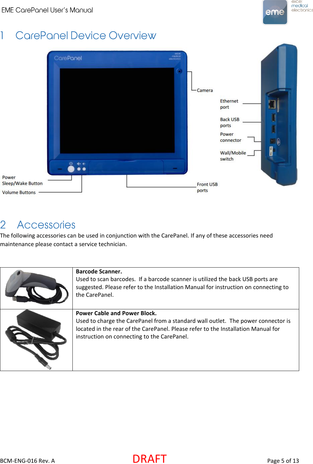     BCM-ENG-016 Rev. A  DRAFT  Page 5 of 13   The following accessories can be used in conjunction with the CarePanel. If any of these accessories need maintenance please contact a service technician.   Barcode Scanner.  Used to scan barcodes.  If a barcode scanner is utilized the back USB ports are suggested. Please refer to the Installation Manual for instruction on connecting to the CarePanel.   Power Cable and Power Block.  Used to charge the CarePanel from a standard wall outlet.  The power connector is located in the rear of the CarePanel. Please refer to the Installation Manual for instruction on connecting to the CarePanel.     
