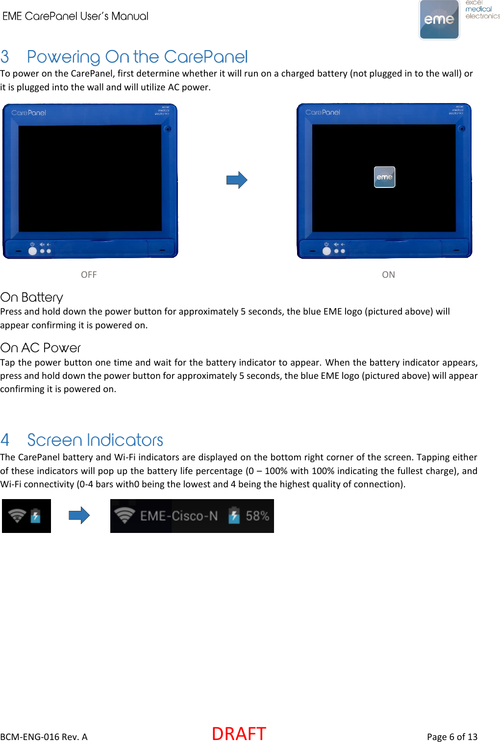     BCM-ENG-016 Rev. A  DRAFT  Page 6 of 13 To power on the CarePanel, first determine whether it will run on a charged battery (not plugged in to the wall) or it is plugged into the wall and will utilize AC power.                                             OFF                                                  ON    Press and hold down the power button for approximately 5 seconds, the blue EME logo (pictured above) will appear confirming it is powered on. Tap the power button one time and wait for the battery indicator to appear. When the battery indicator appears, press and hold down the power button for approximately 5 seconds, the blue EME logo (pictured above) will appear confirming it is powered on.  The CarePanel battery and Wi-Fi indicators are displayed on the bottom right corner of the screen. Tapping either of these indicators will pop up the battery life percentage (0 – 100% with 100% indicating the fullest charge), and Wi-Fi connectivity (0-4 bars with0 being the lowest and 4 being the highest quality of connection).           