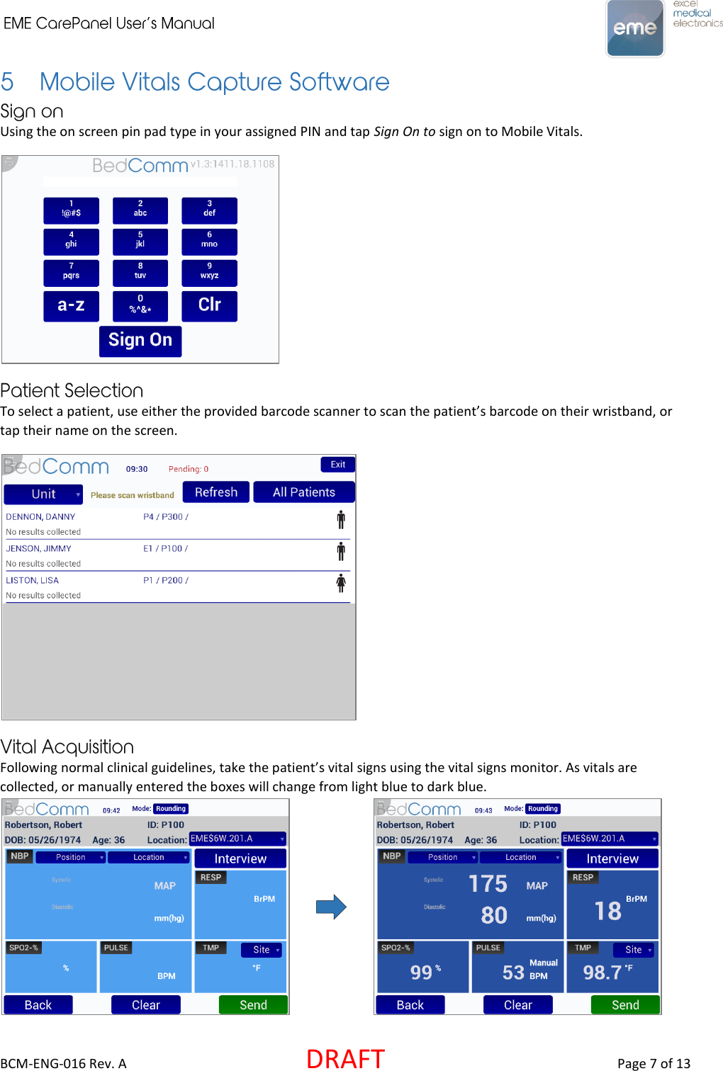     BCM-ENG-016 Rev. A  DRAFT  Page 7 of 13 Using the on screen pin pad type in your assigned PIN and tap Sign On to sign on to Mobile Vitals.  To select a patient, use either the provided barcode scanner to scan the patient’s barcode on their wristband, or tap their name on the screen.  Following normal clinical guidelines, take the patient’s vital signs using the vital signs monitor. As vitals are collected, or manually entered the boxes will change from light blue to dark blue.       