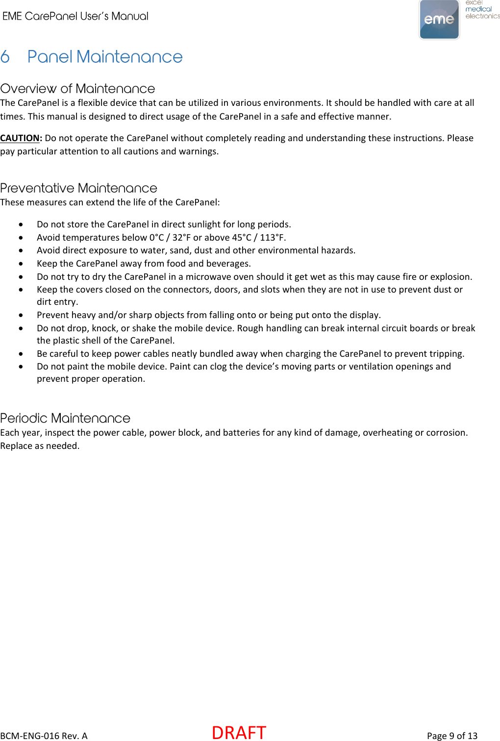     BCM-ENG-016 Rev. A  DRAFT  Page 9 of 13  The CarePanel is a flexible device that can be utilized in various environments. It should be handled with care at all times. This manual is designed to direct usage of the CarePanel in a safe and effective manner. CAUTION: Do not operate the CarePanel without completely reading and understanding these instructions. Please pay particular attention to all cautions and warnings.   These measures can extend the life of the CarePanel:  Do not store the CarePanel in direct sunlight for long periods.  Avoid temperatures below 0°C / 32°F or above 45°C / 113°F.  Avoid direct exposure to water, sand, dust and other environmental hazards.  Keep the CarePanel away from food and beverages.  Do not try to dry the CarePanel in a microwave oven should it get wet as this may cause fire or explosion.  Keep the covers closed on the connectors, doors, and slots when they are not in use to prevent dust or dirt entry.  Prevent heavy and/or sharp objects from falling onto or being put onto the display.  Do not drop, knock, or shake the mobile device. Rough handling can break internal circuit boards or break the plastic shell of the CarePanel.  Be careful to keep power cables neatly bundled away when charging the CarePanel to prevent tripping.  Do not paint the mobile device. Paint can clog the device’s moving parts or ventilation openings and prevent proper operation.   Each year, inspect the power cable, power block, and batteries for any kind of damage, overheating or corrosion. Replace as needed.    