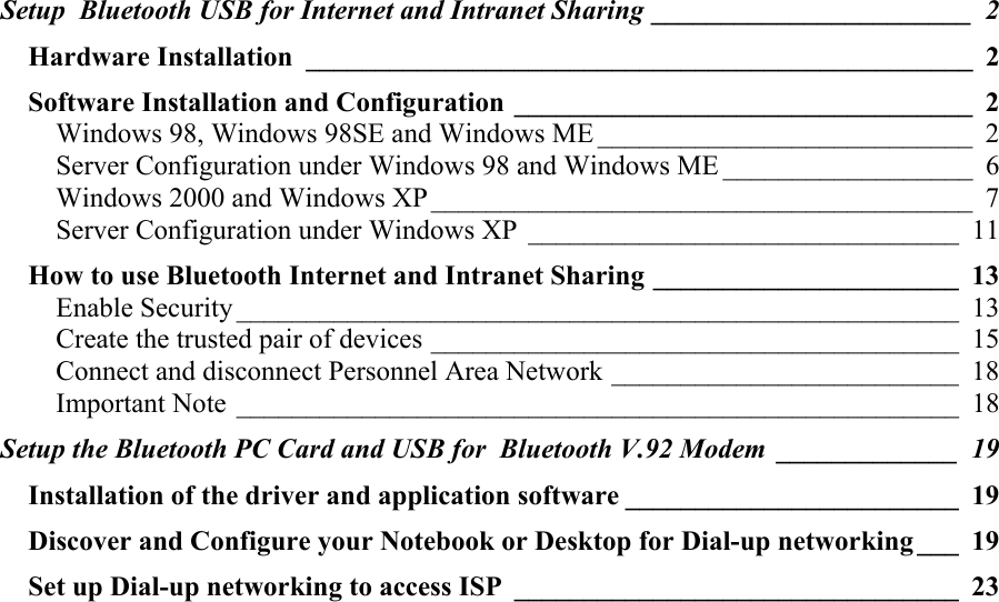 Setup  Bluetooth USB for Internet and Intranet Sharing _______________________ 2 Hardware Installation ________________________________________________ 2 Software Installation and Configuration _________________________________ 2 Windows 98, Windows 98SE and Windows ME ___________________________ 2 Server Configuration under Windows 98 and Windows ME __________________ 6 Windows 2000 and Windows XP_______________________________________ 7 Server Configuration under Windows XP _______________________________ 11 How to use Bluetooth Internet and Intranet Sharing ______________________ 13 Enable Security ____________________________________________________ 13 Create the trusted pair of devices ______________________________________ 15 Connect and disconnect Personnel Area Network _________________________ 18 Important Note ____________________________________________________ 18 Setup the Bluetooth PC Card and USB for  Bluetooth V.92 Modem _____________ 19 Installation of the driver and application software ________________________ 19 Discover and Configure your Notebook or Desktop for Dial-up networking ___ 19 Set up Dial-up networking to access ISP ________________________________ 23 