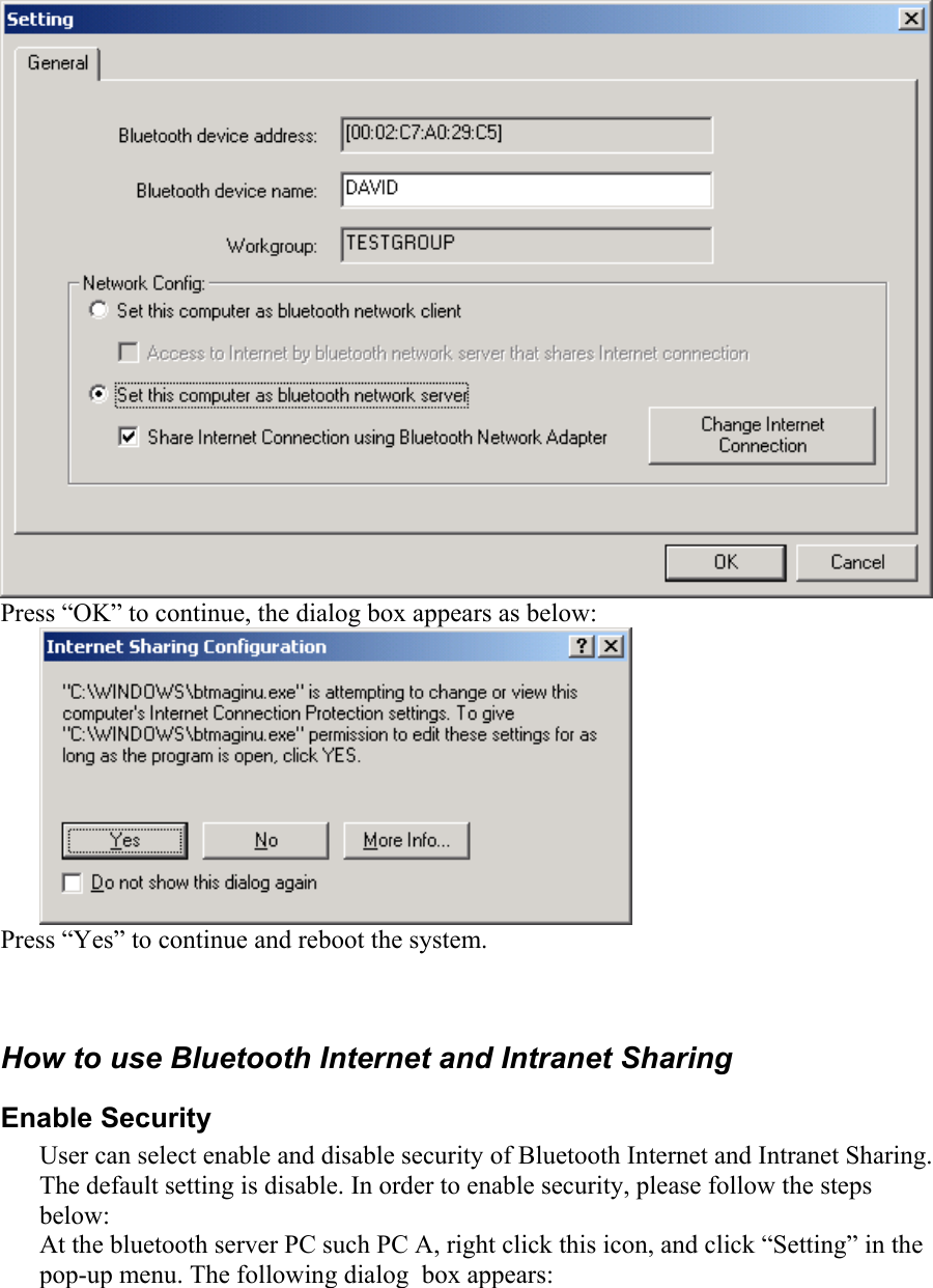  Press “OK” to continue, the dialog box appears as below:  Press “Yes” to continue and reboot the system.  How to use Bluetooth Internet and Intranet Sharing Enable Security User can select enable and disable security of Bluetooth Internet and Intranet Sharing. The default setting is disable. In order to enable security, please follow the steps       below: At the bluetooth server PC such PC A, right click this icon, and click “Setting” in the pop-up menu. The following dialog  box appears:  