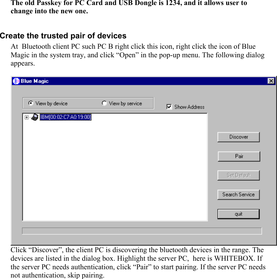  The old Passkey for PC Card and USB Dongle is 1234, and it allows user to change into the new one.  Create the trusted pair of devices At  Bluetooth client PC such PC B right click this icon, right click the icon of Blue Magic in the system tray, and click “Open” in the pop-up menu. The following dialog appears.   Click “Discover”, the client PC is discovering the bluetooth devices in the range. The devices are listed in the dialog box. Highlight the server PC,  here is WHITEBOX. If the server PC needs authentication, click “Pair” to start pairing. If the server PC needs not authentication, skip pairing. 