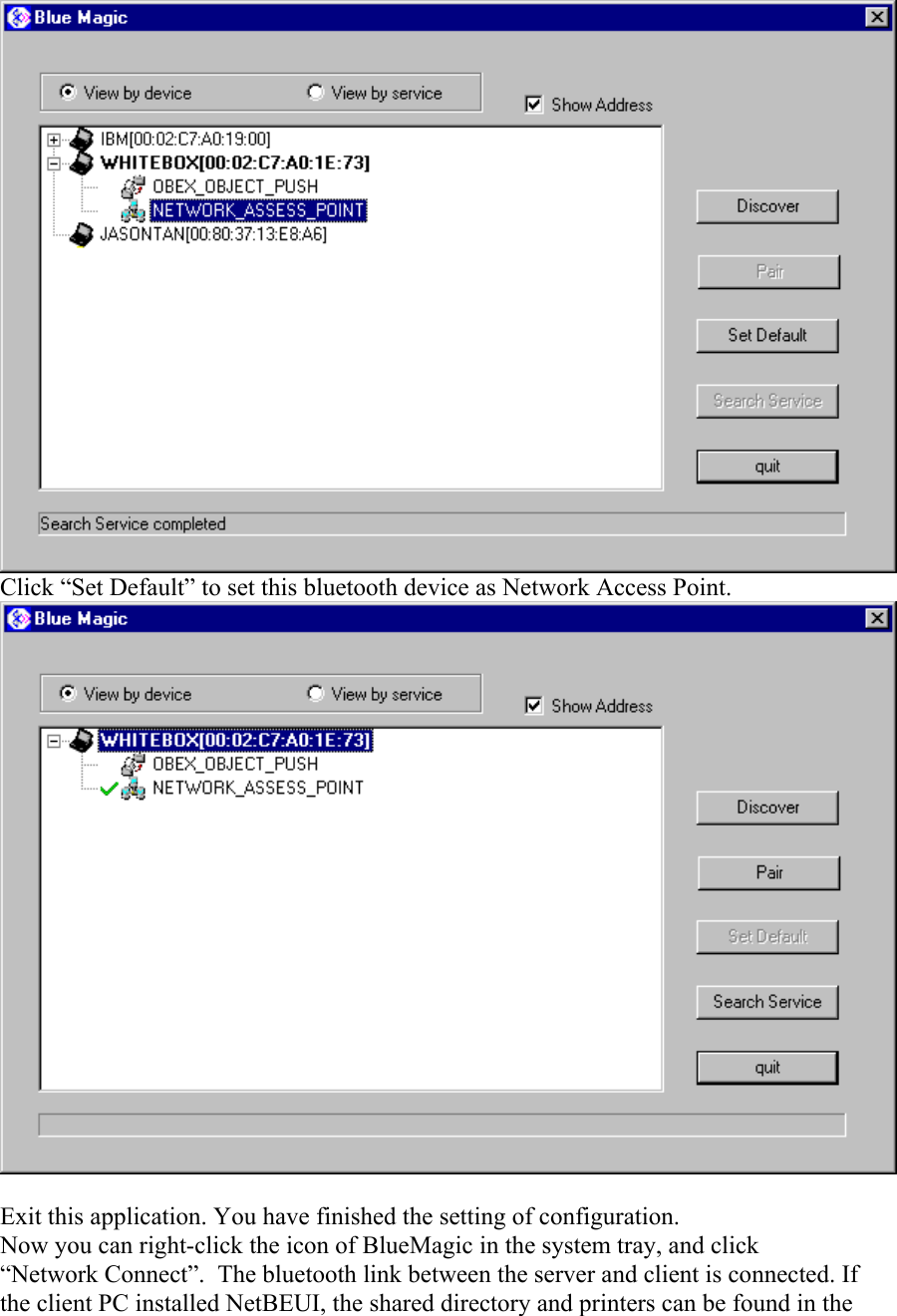 Click “Set Default” to set this bluetooth device as Network Access Point.  Exit this application. You have finished the setting of configuration. Now you can right-click the icon of BlueMagic in the system tray, and click “Network Connect”.  The bluetooth link between the server and client is connected. If the client PC installed NetBEUI, the shared directory and printers can be found in the 