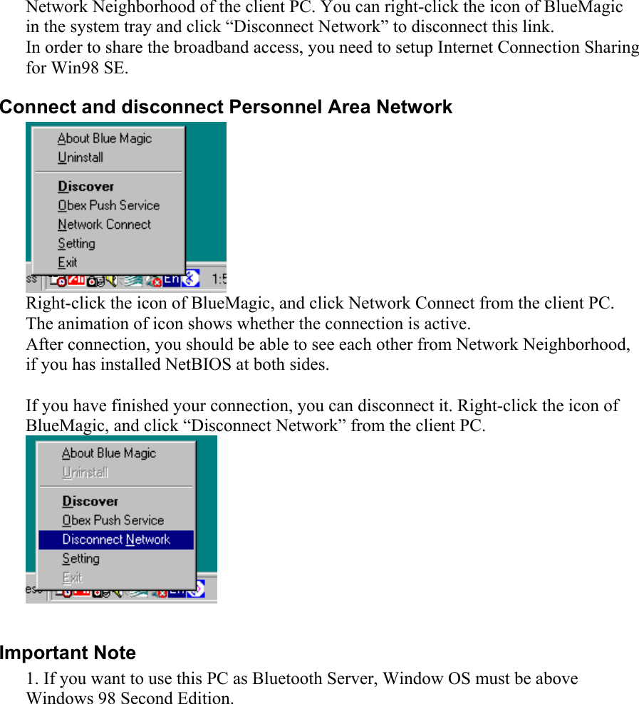 Network Neighborhood of the client PC. You can right-click the icon of BlueMagic in the system tray and click “Disconnect Network” to disconnect this link. In order to share the broadband access, you need to setup Internet Connection Sharing for Win98 SE.  Connect and disconnect Personnel Area Network  Right-click the icon of BlueMagic, and click Network Connect from the client PC. The animation of icon shows whether the connection is active. After connection, you should be able to see each other from Network Neighborhood, if you has installed NetBIOS at both sides.    If you have finished your connection, you can disconnect it. Right-click the icon of BlueMagic, and click “Disconnect Network” from the client PC.   Important Note 1. If you want to use this PC as Bluetooth Server, Window OS must be above Windows 98 Second Edition. 