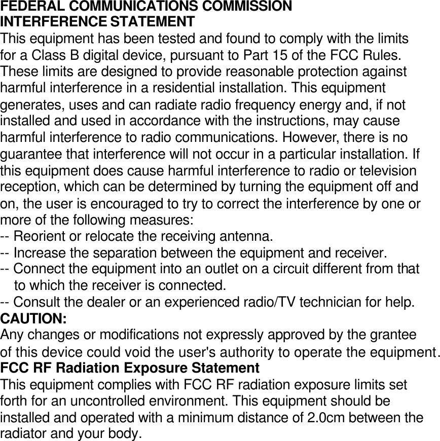 FEDERAL COMMUNICATIONS COMMISSION INTERFERENCE STATEMENT This equipment has been tested and found to comply with the limits for a Class B digital device, pursuant to Part 15 of the FCC Rules. These limits are designed to provide reasonable protection against harmful interference in a residential installation. This equipment generates, uses and can radiate radio frequency energy and, if not installed and used in accordance with the instructions, may cause harmful interference to radio communications. However, there is no guarantee that interference will not occur in a particular installation. If this equipment does cause harmful interference to radio or television reception, which can be determined by turning the equipment off and on, the user is encouraged to try to correct the interference by one or more of the following measures: -- Reorient or relocate the receiving antenna. -- Increase the separation between the equipment and receiver. -- Connect the equipment into an outlet on a circuit different from that to which the receiver is connected. -- Consult the dealer or an experienced radio/TV technician for help. CAUTION: Any changes or modifications not expressly approved by the grantee of this device could void the user&apos;s authority to operate the equipment. FCC RF Radiation Exposure Statement This equipment complies with FCC RF radiation exposure limits set forth for an uncontrolled environment. This equipment should be installed and operated with a minimum distance of 2.0cm between the radiator and your body.  