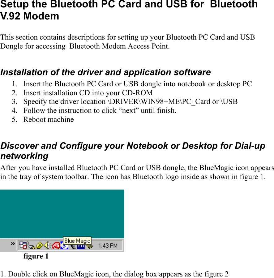  Setup the Bluetooth PC Card and USB for  Bluetooth V.92 Modem  This section contains descriptions for setting up your Bluetooth PC Card and USB Dongle for accessing  Bluetooth Modem Access Point.  Installation of the driver and application software 1.  Insert the Bluetooth PC Card or USB dongle into notebook or desktop PC 2.  Insert installation CD into your CD-ROM 3.  Specify the driver location \DRIVER\WIN98+ME\PC_Card or \USB 4.  Follow the instruction to click “next” until finish. 5. Reboot machine  Discover and Configure your Notebook or Desktop for Dial-up networking After you have installed Bluetooth PC Card or USB dongle, the BlueMagic icon appears in the tray of system toolbar. The icon has Bluetooth logo inside as shown in figure 1.    figure 1  1. Double click on BlueMagic icon, the dialog box appears as the figure 2 