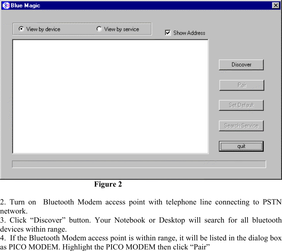      Figure 2  2. Turn on  Bluetooth Modem access point with telephone line connecting to PSTN network. 3. Click “Discover” button. Your Notebook or Desktop will search for all bluetooth devices within range. 4.  If the Bluetooth Modem access point is within range, it will be listed in the dialog box as PICO MODEM. Highlight the PICO MODEM then click “Pair” 