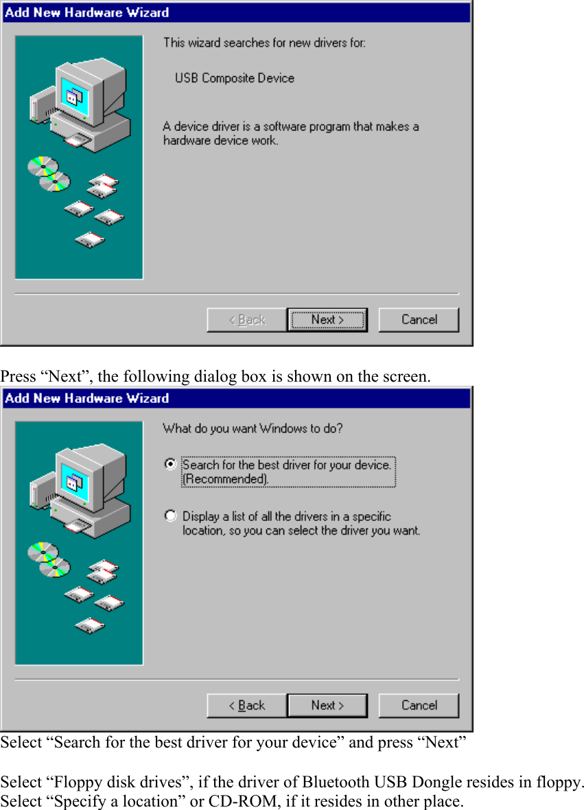   Press “Next”, the following dialog box is shown on the screen.  Select “Search for the best driver for your device” and press “Next”  Select “Floppy disk drives”, if the driver of Bluetooth USB Dongle resides in floppy. Select “Specify a location” or CD-ROM, if it resides in other place. 