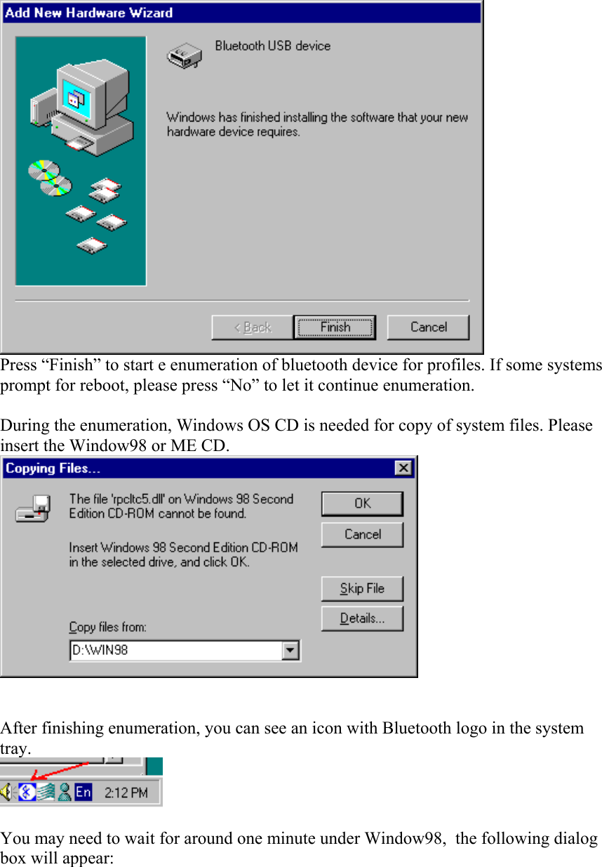  Press “Finish” to start e enumeration of bluetooth device for profiles. If some systems prompt for reboot, please press “No” to let it continue enumeration.  During the enumeration, Windows OS CD is needed for copy of system files. Please insert the Window98 or ME CD.    After finishing enumeration, you can see an icon with Bluetooth logo in the system tray.   You may need to wait for around one minute under Window98,  the following dialog box will appear: 