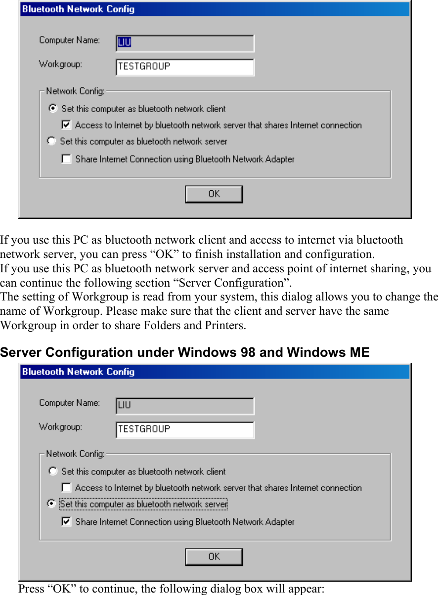   If you use this PC as bluetooth network client and access to internet via bluetooth network server, you can press “OK” to finish installation and configuration.  If you use this PC as bluetooth network server and access point of internet sharing, you can continue the following section “Server Configuration”. The setting of Workgroup is read from your system, this dialog allows you to change the name of Workgroup. Please make sure that the client and server have the same Workgroup in order to share Folders and Printers. Server Configuration under Windows 98 and Windows ME  Press “OK” to continue, the following dialog box will appear: 