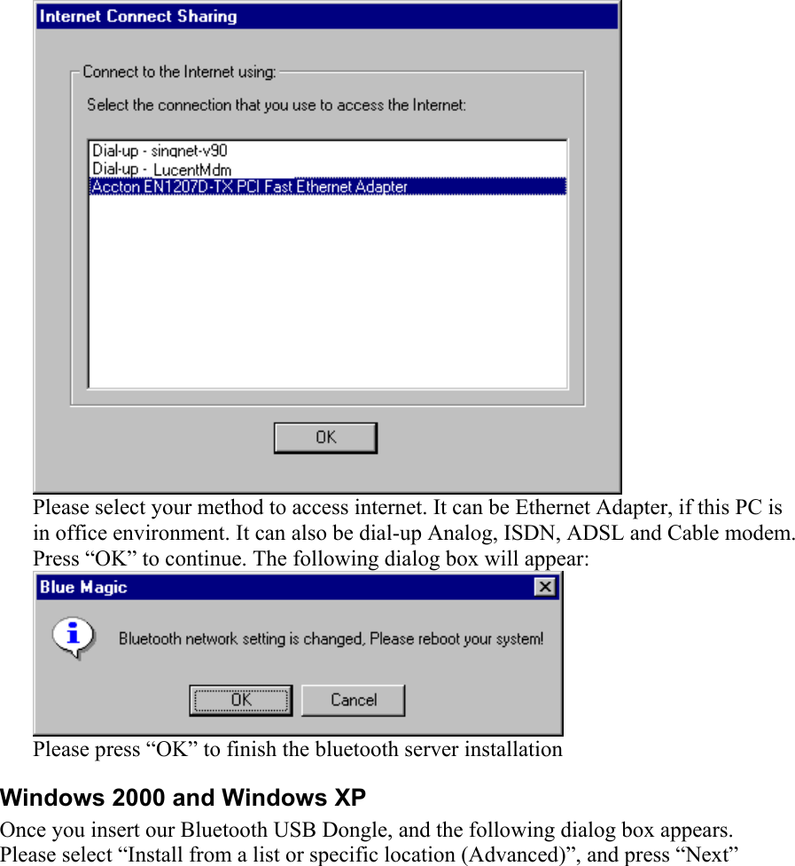  Please select your method to access internet. It can be Ethernet Adapter, if this PC is in office environment. It can also be dial-up Analog, ISDN, ADSL and Cable modem. Press “OK” to continue. The following dialog box will appear:  Please press “OK” to finish the bluetooth server installation Windows 2000 and Windows XP Once you insert our Bluetooth USB Dongle, and the following dialog box appears. Please select “Install from a list or specific location (Advanced)”, and press “Next” 