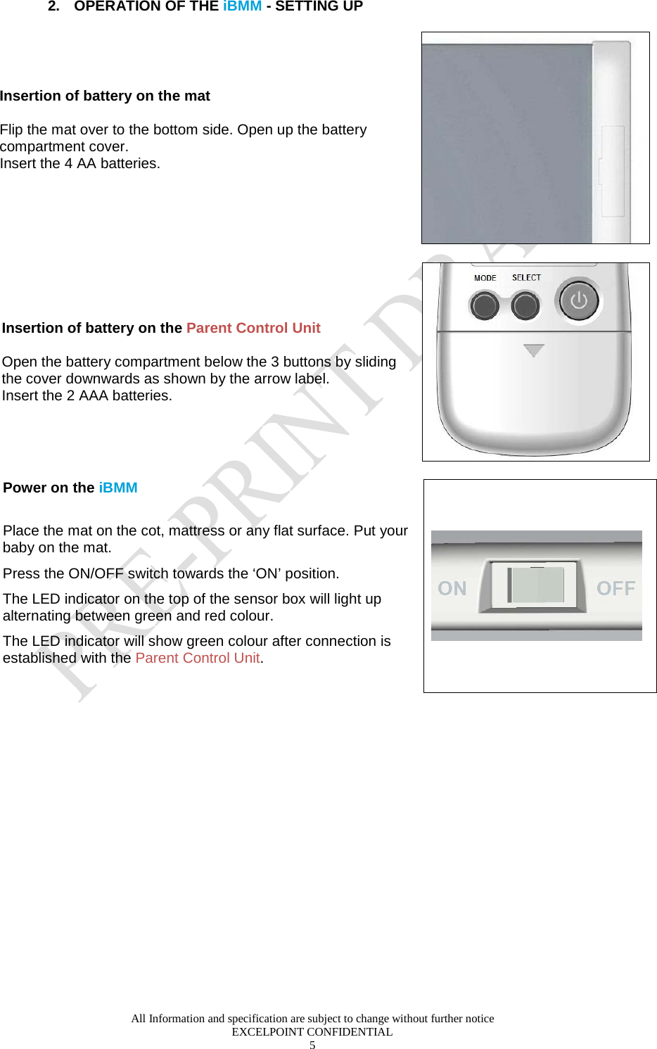  All Information and specification are subject to change without further notice EXCELPOINT CONFIDENTIAL 5   2. OPERATION OF THE iBMM - SETTING UP Insertion of battery on the mat  Flip the mat over to the bottom side. Open up the battery compartment cover. Insert the 4 AA batteries.       Insertion of battery on the Parent Control Unit   Open the battery compartment below the 3 buttons by sliding the cover downwards as shown by the arrow label.  Insert the 2 AAA batteries.     Power on the iBMM    Place the mat on the cot, mattress or any flat surface. Put your baby on the mat.  Press the ON/OFF switch towards the ‘ON’ position.  The LED indicator on the top of the sensor box will light up alternating between green and red colour. The LED indicator will show green colour after connection is established with the Parent Control Unit.   