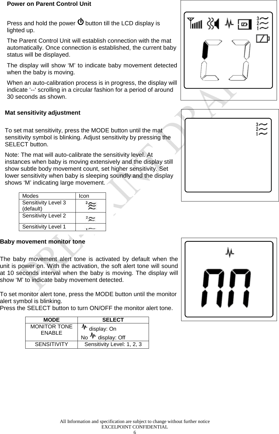  All Information and specification are subject to change without further notice EXCELPOINT CONFIDENTIAL 6   Power on Parent Control Unit   Press and hold the power   button till the LCD display is lighted up.  The Parent Control Unit will establish connection with the mat automatically. Once connection is established, the current baby status will be displayed. The display will show ‘M’ to indicate baby movement detected when the baby is moving. When an auto-calibration process is in progress, the display will indicate ‘--‘ scrolling in a circular fashion for a period of around 30 seconds as shown.   Mat sensitivity adjustment  To set mat sensitivity, press the MODE button until the mat sensitivity symbol is blinking. Adjust sensitivity by pressing the SELECT button.  Note: The mat will auto-calibrate the sensitivity level. At instances when baby is moving extensively and the display still show subtle body movement count, set higher sensitivity. Set lower sensitivity when baby is sleeping soundly and the display shows ‘M’ indicating large movement.              Baby movement monitor tone  The baby movement alert tone is activated by default when the unit is power on. With the activation, the soft alert tone will sound at 10 seconds interval when the baby is moving. The display will show ‘M’ to indicate baby movement detected.   To set monitor alert tone, press the MODE button until the monitor alert symbol is blinking.  Press the SELECT button to turn ON/OFF the monitor alert tone.          Modes Icon  Sensitivity Level 3 (default)  Sensitivity Level 2  Sensitivity Level 1   MODE SELECT MONITOR TONE ENABLE   display: On No   display: Off SENSITIVITY Sensitivity Level: 1, 2, 3  