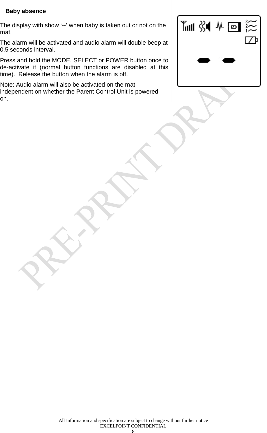  All Information and specification are subject to change without further notice EXCELPOINT CONFIDENTIAL 8   Baby absence The display with show ‘--’ when baby is taken out or not on the mat.  The alarm will be activated and audio alarm will double beep at 0.5 seconds interval. Press and hold the MODE, SELECT or POWER button once to de-activate it (normal button functions are disabled at this time).  Release the button when the alarm is off.  Note: Audio alarm will also be activated on the mat independent on whether the Parent Control Unit is powered on.       