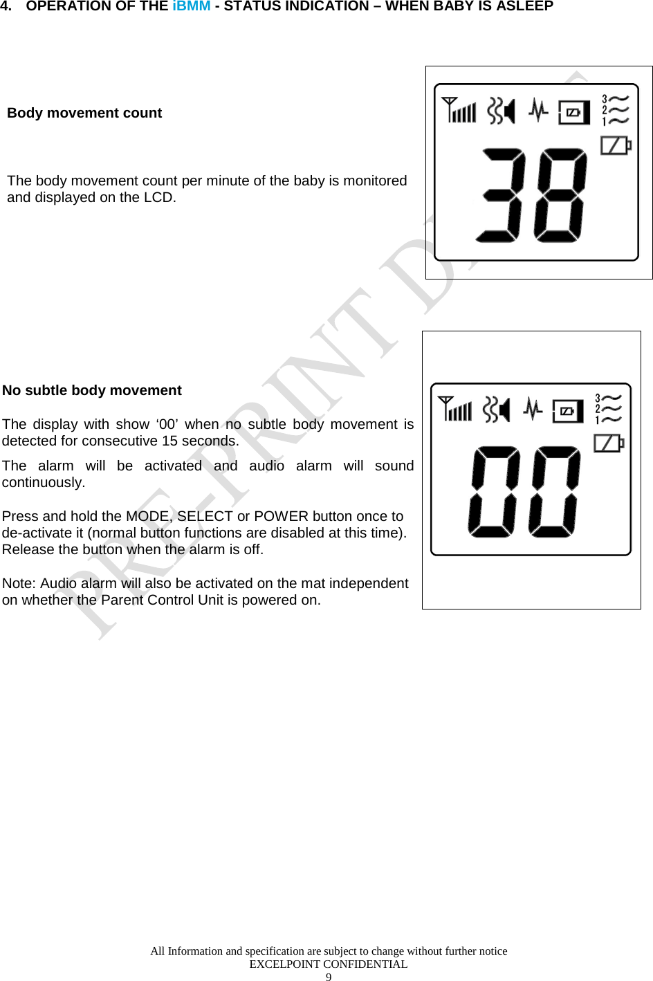  All Information and specification are subject to change without further notice EXCELPOINT CONFIDENTIAL 9    4. OPERATION OF THE iBMM - STATUS INDICATION – WHEN BABY IS ASLEEP  Body movement count  The body movement count per minute of the baby is monitored and displayed on the LCD.         No subtle body movement The display with show ‘00’ when no subtle  body movement is detected for consecutive 15 seconds.  The alarm will be activated and audio alarm will sound continuously. Press and hold the MODE, SELECT or POWER button once to de-activate it (normal button functions are disabled at this time). Release the button when the alarm is off. Note: Audio alarm will also be activated on the mat independent on whether the Parent Control Unit is powered on.   