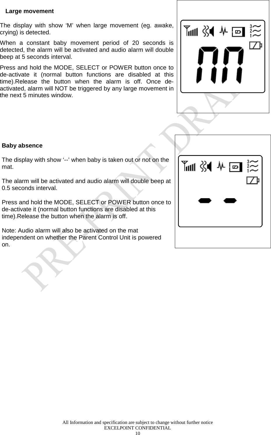  All Information and specification are subject to change without further notice EXCELPOINT CONFIDENTIAL 10   Large movement The  display with show ‘M’ when large movement (eg. awake, crying) is detected.   When a constant baby movement period of 20 seconds is detected, the alarm will be activated and audio alarm will double beep at 5 seconds interval. Press and hold the MODE, SELECT or POWER button once to de-activate it (normal button functions are disabled at this time).Release the button when the alarm is off. Once de-activated, alarm will NOT be triggered by any large movement in the next 5 minutes window.        Baby absence The display with show ‘--’ when baby is taken out or not on the mat.  The alarm will be activated and audio alarm will double beep at 0.5 seconds interval. Press and hold the MODE, SELECT or POWER button once to de-activate it (normal button functions are disabled at this time).Release the button when the alarm is off.  Note: Audio alarm will also be activated on the mat independent on whether the Parent Control Unit is powered on.       