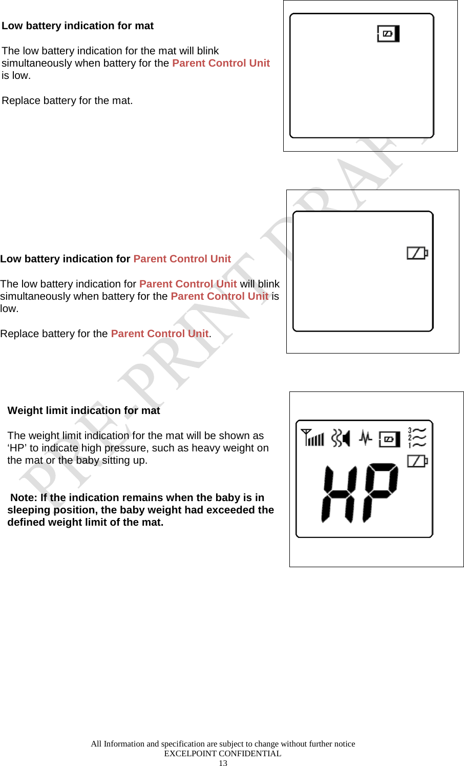  All Information and specification are subject to change without further notice EXCELPOINT CONFIDENTIAL 13   Low battery indication for mat The low battery indication for the mat will blink simultaneously when battery for the Parent Control Unit is low.    Replace battery for the mat.      Low battery indication for Parent Control Unit The low battery indication for Parent Control Unit will blink simultaneously when battery for the Parent Control Unit is low.    Replace battery for the Parent Control Unit.     Weight limit indication for mat The weight limit indication for the mat will be shown as ‘HP’ to indicate high pressure, such as heavy weight on the mat or the baby sitting up.    Note: If the indication remains when the baby is in sleeping position, the baby weight had exceeded the defined weight limit of the mat.    