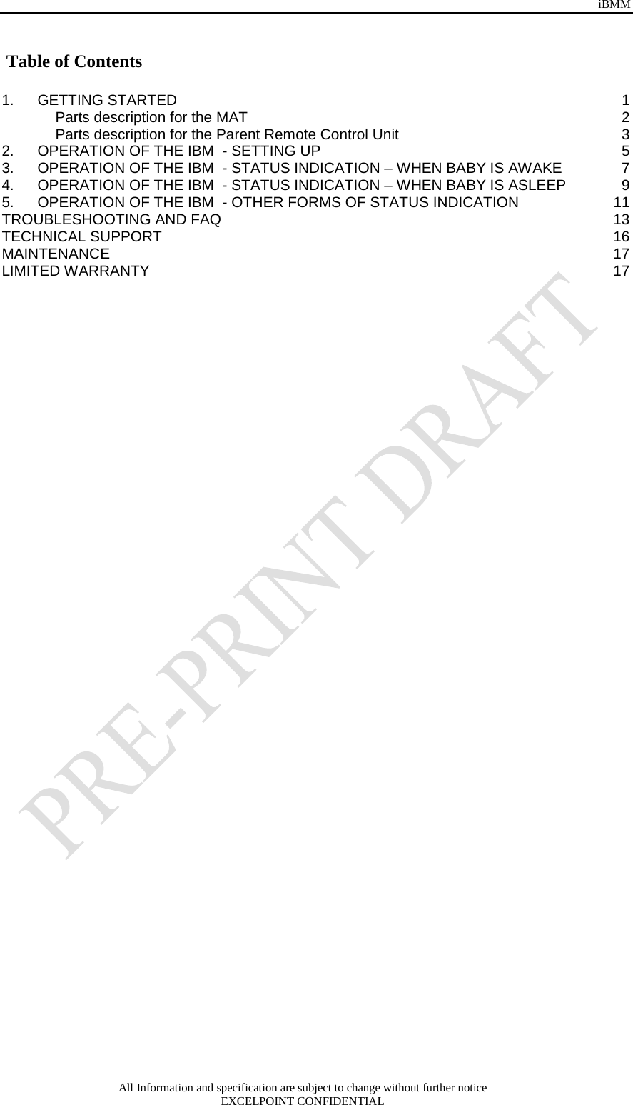 iBMM All Information and specification are subject to change without further notice EXCELPOINT CONFIDENTIAL    Table of Contents  1. GETTING STARTED  1 Parts description for the MAT  2 Parts description for the Parent Remote Control Unit  3 2. OPERATION OF THE IBM  - SETTING UP  5 3. OPERATION OF THE IBM  - STATUS INDICATION – WHEN BABY IS AWAKE  7 4. OPERATION OF THE IBM  - STATUS INDICATION – WHEN BABY IS ASLEEP  9 5. OPERATION OF THE IBM  - OTHER FORMS OF STATUS INDICATION 11 TROUBLESHOOTING AND FAQ 13 TECHNICAL SUPPORT 16 MAINTENANCE 17 LIMITED WARRANTY 17 