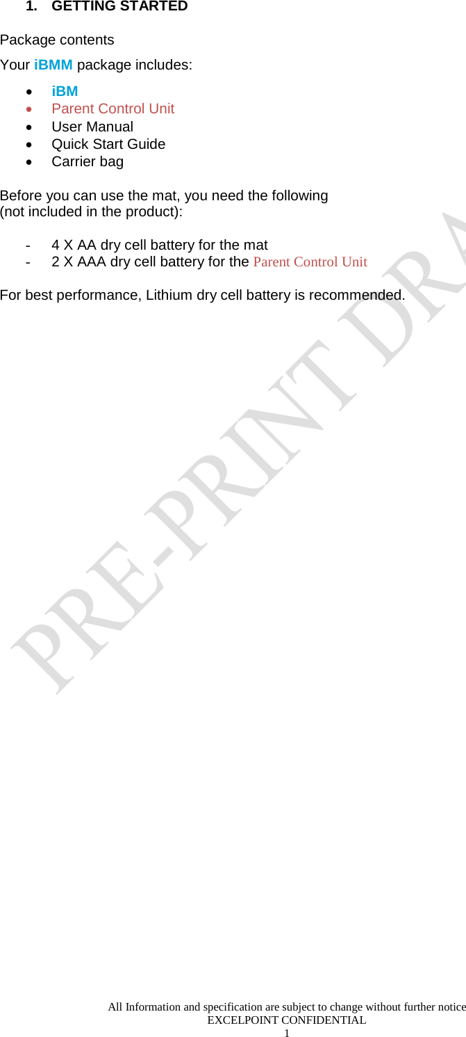  All Information and specification are subject to change without further notice EXCELPOINT CONFIDENTIAL 1   1.  GETTING STARTED Package contents Your iBMM package includes: • iBM • Parent Control Unit • User Manual  • Quick Start Guide • Carrier bag  Before you can use the mat, you need the following  (not included in the product):  - 4 X AA dry cell battery for the mat  - 2 X AAA dry cell battery for the Parent Control Unit   For best performance, Lithium dry cell battery is recommended.    