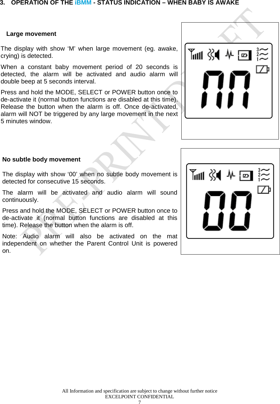  All Information and specification are subject to change without further notice EXCELPOINT CONFIDENTIAL 7          3. OPERATION OF THE iBMM - STATUS INDICATION – WHEN BABY IS AWAKE    Large movement The display with show ‘M’ when large movement (eg. awake, crying) is detected.   When a constant baby movement period of 20 seconds is detected, the alarm will be activated and audio alarm will double beep at 5 seconds interval. Press and hold the MODE, SELECT or POWER button once to de-activate it (normal button functions are disabled at this time). Release the button when the alarm is off. Once  de-activated, alarm will NOT be triggered by any large movement in the next 5 minutes window.         No subtle body movement The display with show ‘00’ when no subtle body movement is detected for consecutive 15 seconds.  The alarm will be activated and audio alarm will sound continuously. Press and hold the MODE, SELECT or POWER button once to de-activate it (normal button functions are disabled at this time). Release the button when the alarm is off.  Note: Audio alarm will also be activated on the mat independent on whether the Parent Control Unit is powered on.        