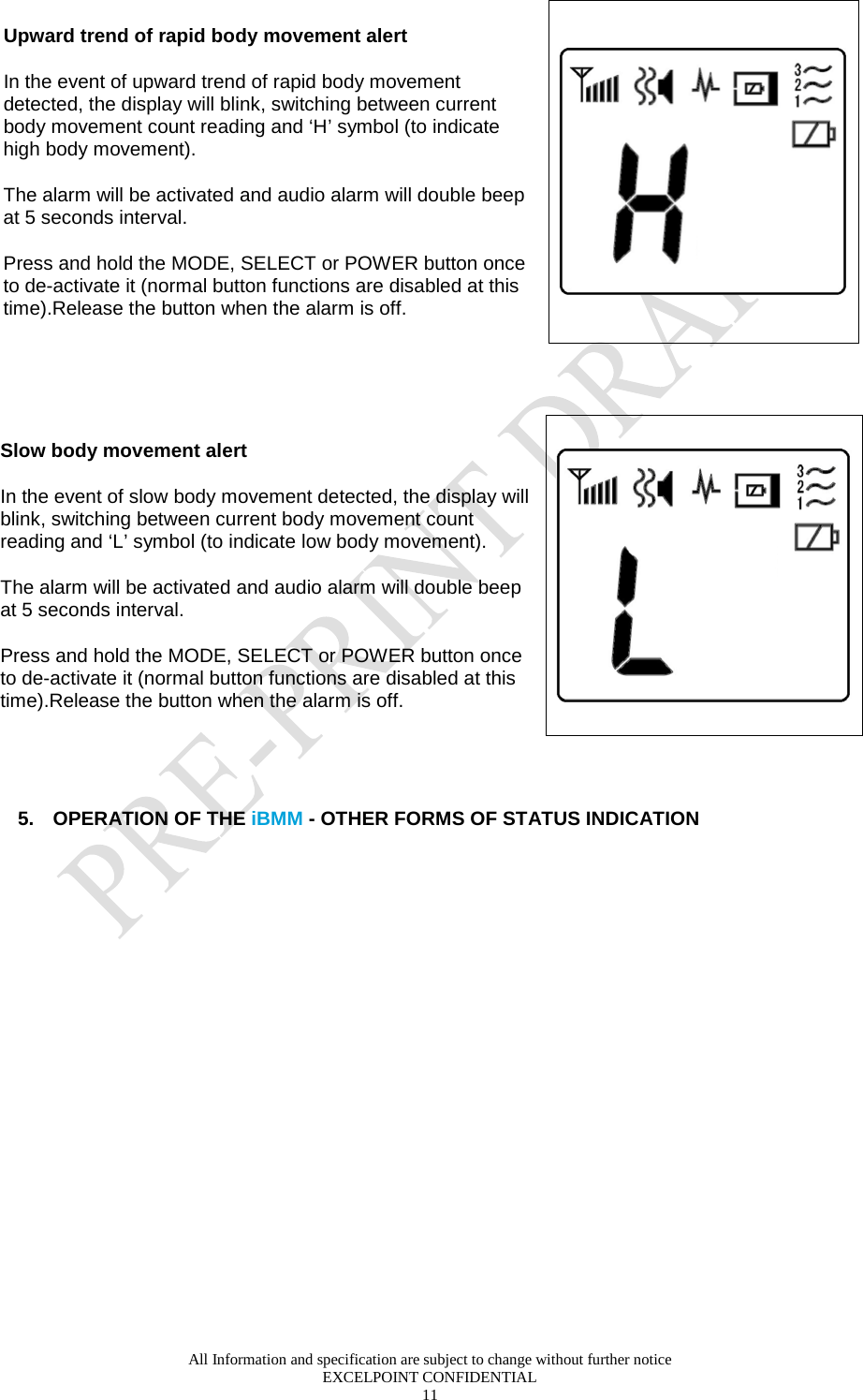  All Information and specification are subject to change without further notice EXCELPOINT CONFIDENTIAL 11   Upward trend of rapid body movement alert  In the event of upward trend of rapid body movement detected, the display will blink, switching between current body movement count reading and ‘H’ symbol (to indicate high body movement).  The alarm will be activated and audio alarm will double beep at 5 seconds interval. Press and hold the MODE, SELECT or POWER button once to de-activate it (normal button functions are disabled at this time).Release the button when the alarm is off.    Slow body movement alert In the event of slow body movement detected, the display will blink, switching between current body movement count reading and ‘L’ symbol (to indicate low body movement). The alarm will be activated and audio alarm will double beep at 5 seconds interval. Press and hold the MODE, SELECT or POWER button once to de-activate it (normal button functions are disabled at this time).Release the button when the alarm is off.     5. OPERATION OF THE iBMM - OTHER FORMS OF STATUS INDICATION   