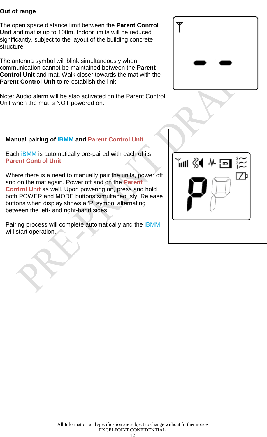 All Information and specification are subject to change without further notice EXCELPOINT CONFIDENTIAL 12   Out of range  The open space distance limit between the Parent Control Unit and mat is up to 100m. Indoor limits will be reduced significantly, subject to the layout of the building concrete structure.   The antenna symbol will blink simultaneously when communication cannot be maintained between the Parent Control Unit and mat. Walk closer towards the mat with the Parent Control Unit to re-establish the link. Note: Audio alarm will be also activated on the Parent Control Unit when the mat is NOT powered on.     Manual pairing of iBMM and Parent Control Unit Each iBMM is automatically pre-paired with each of its Parent Control Unit. Where there is a need to manually pair the units, power off and on the mat again. Power off and on the Parent Control Unit as well. Upon powering on, press and hold both POWER and MODE buttons simultaneously. Release buttons when display shows a ‘P’ symbol alternating between the left- and right-hand sides.  Pairing process will complete automatically and the iBMM will start operation.     