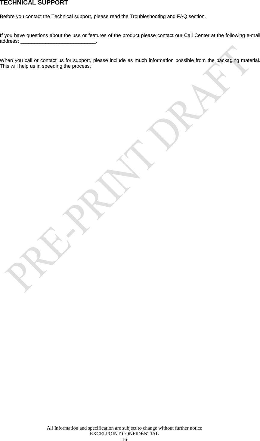  All Information and specification are subject to change without further notice EXCELPOINT CONFIDENTIAL 16   TECHNICAL SUPPORT Before you contact the Technical support, please read the Troubleshooting and FAQ section.  If you have questions about the use or features of the product please contact our Call Center at the following e-mail address: ___________________________.  When you call or contact us for support, please include as much information possible from the packaging material. This will help us in speeding the process.  