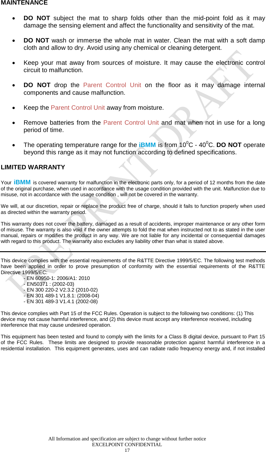  All Information and specification are subject to change without further notice EXCELPOINT CONFIDENTIAL 17   MAINTENANCE  • DO NOT subject the mat to sharp folds other than the mid-point fold as it may damage the sensing element and affect the functionality and sensitivity of the mat.   • DO NOT wash or immerse the whole mat in water. Clean the mat with a soft damp cloth and allow to dry. Avoid using any chemical or cleaning detergent.   • Keep your mat away from sources of moisture. It may cause the electronic control circuit to malfunction.   • DO NOT drop the Parent Control Unit on the floor as it may damage internal components and cause malfunction.  • Keep the Parent Control Unit away from moisture.   • Remove batteries from the Parent Control Unit and mat when not in use for a long period of time.   • The operating temperature range for the iBMM is from 100C - 400C. DO NOT operate beyond this range as it may not function according to defined specifications.   LIMITED WARRANTY Your iBMM is covered warranty for malfunction in the electronic parts only, for a period of 12 months from the date of the original purchase, when used in accordance with the usage condition provided with the unit. Malfunction due to misuse, not in accordance with the usage condition , will not be covered in the warranty.   We will, at our discretion, repair or replace the product free of charge, should it fails to function properly when used as directed within the warranty period.   This warranty does not cover the battery, damaged as a result of accidents, improper maintenance or any other form of misuse. The warranty is also void if the owner attempts to fold the mat when instructed not to as stated in the user manual, repairs or modifies the product in any way. We are not liable for any incidental or consequential damages with regard to this product. The warranty also excludes any liability other than what is stated above.    This device complies with the essential requirements of the R&amp;TTE Directive 1999/5/EC. The following test methods have been applied in order to prove presumption of conformity with the essential requirements of the R&amp;TTE Directive 1999/5/EC: - EN 60950-1: 2006/A1: 2010 - EN50371 : (2002-03) - EN 300 220-2 V2.3.2 (2010-02) - EN 301 489-1 V1.8.1: (2008-04) - EN 301 489-3 V1.4.1 (2002-08)  This device complies with Part 15 of the FCC Rules. Operation is subject to the following two conditions: (1) This device may not cause harmful interference, and (2) this device must accept any interference received, including interference that may cause undesired operation.  This equipment has been tested and found to comply with the limits for a Class B digital device, pursuant to Part 15 of the FCC Rules.  These limits are designed to provide reasonable protection against harmful interference in a residential installation.  This equipment generates, uses and can radiate radio frequency energy and, if not installed 