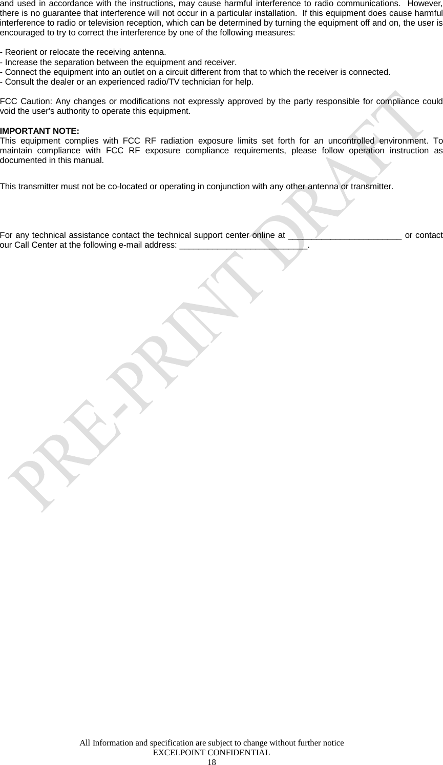  All Information and specification are subject to change without further notice EXCELPOINT CONFIDENTIAL 18   and used in accordance with the instructions, may cause harmful interference to radio communications.  However, there is no guarantee that interference will not occur in a particular installation.  If this equipment does cause harmful interference to radio or television reception, which can be determined by turning the equipment off and on, the user is encouraged to try to correct the interference by one of the following measures:  - Reorient or relocate the receiving antenna. - Increase the separation between the equipment and receiver. - Connect the equipment into an outlet on a circuit different from that to which the receiver is connected. - Consult the dealer or an experienced radio/TV technician for help.  FCC Caution: Any changes or modifications not expressly approved by the party responsible for compliance could void the user&apos;s authority to operate this equipment.  IMPORTANT NOTE: This equipment complies with FCC RF radiation exposure limits set forth for an uncontrolled environment. To maintain compliance with FCC RF exposure compliance requirements, please follow operation instruction as documented in this manual.  This transmitter must not be co-located or operating in conjunction with any other antenna or transmitter.   For any technical assistance contact the technical support center online at ________________________ or contact our Call Center at the following e-mail address: ___________________________. 