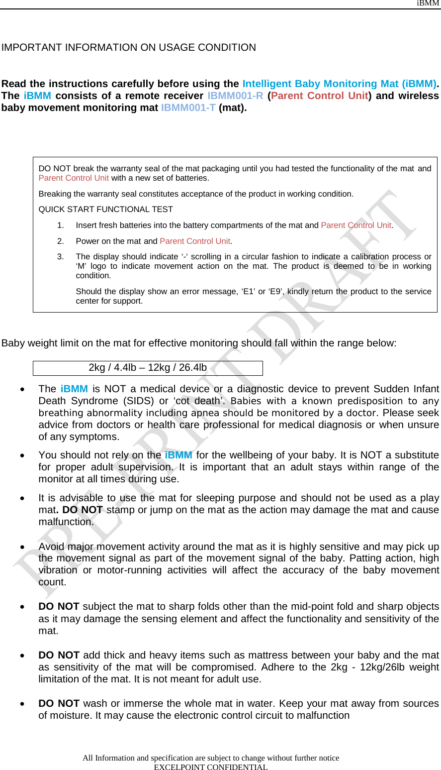 iBMM All Information and specification are subject to change without further notice EXCELPOINT CONFIDENTIAL   IMPORTANT INFORMATION ON USAGE CONDITION   Read the instructions carefully before using the Intelligent Baby Monitoring Mat (iBMM). The iBMM consists of a remote receiver IBMM001-R (Parent Control Unit) and wireless baby movement monitoring mat IBMM001-T (mat).   DO NOT break the warranty seal of the mat packaging until you had tested the functionality of the mat and Parent Control Unit with a new set of batteries. Breaking the warranty seal constitutes acceptance of the product in working condition.  QUICK START FUNCTIONAL TEST 1. Insert fresh batteries into the battery compartments of the mat and Parent Control Unit.  2. Power on the mat and Parent Control Unit.  3. The display should indicate ‘-‘ scrolling in a circular fashion to indicate a calibration process or ‘M’ logo to indicate movement action on the mat. The product is deemed to be in working condition. Should the display show an error message, ‘E1’ or ‘E9’, kindly return the product to the service center for support.   Baby weight limit on the mat for effective monitoring should fall within the range below:  2kg / 4.4lb – 12kg / 26.4lb • The iBMM is NOT a medical device or a diagnostic device to prevent Sudden Infant Death Syndrome (SIDS) or ‘cot death’. Babies with a known predisposition to any breathing abnormality including apnea should be monitored by a doctor. Please seek advice from doctors or health care professional for medical diagnosis or when unsure of any symptoms. • You should not rely on the iBMM for the wellbeing of your baby. It is NOT a substitute for proper adult supervision. It is important that an adult stays within range of the monitor at all times during use.  • It is advisable to use the mat for sleeping purpose and should not be used as a play mat. DO NOT stamp or jump on the mat as the action may damage the mat and cause malfunction.   • Avoid major movement activity around the mat as it is highly sensitive and may pick up the movement signal as part of the movement signal of the baby. Patting action, high vibration  or motor-running  activities will affect the accuracy of the baby movement count.   • DO NOT subject the mat to sharp folds other than the mid-point fold and sharp objects as it may damage the sensing element and affect the functionality and sensitivity of the mat.   • DO NOT add thick and heavy items such as mattress between your baby and the mat as sensitivity of the mat will be compromised. Adhere to the 2kg  -  12kg/26lb weight limitation of the mat. It is not meant for adult use.   • DO NOT wash or immerse the whole mat in water. Keep your mat away from sources of moisture. It may cause the electronic control circuit to malfunction   