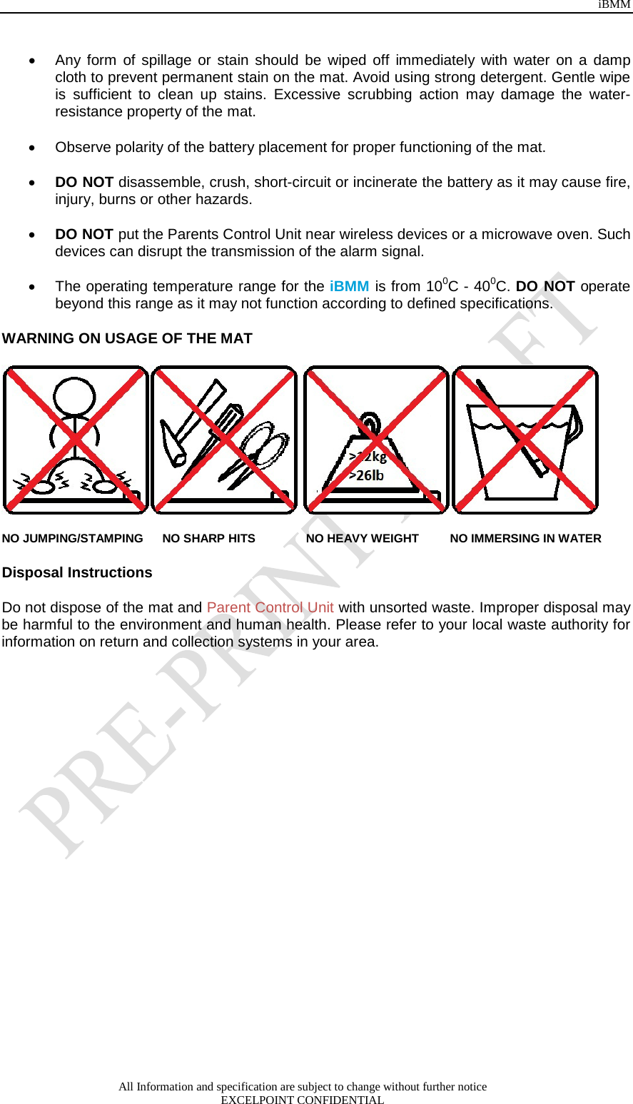 iBMM All Information and specification are subject to change without further notice EXCELPOINT CONFIDENTIAL   • Any form of spillage or stain should be wiped off immediately with water on a damp cloth to prevent permanent stain on the mat. Avoid using strong detergent. Gentle wipe is sufficient to clean up stains. Excessive scrubbing action may damage the water-resistance property of the mat.  • Observe polarity of the battery placement for proper functioning of the mat.   • DO NOT disassemble, crush, short-circuit or incinerate the battery as it may cause fire, injury, burns or other hazards.  • DO NOT put the Parents Control Unit near wireless devices or a microwave oven. Such devices can disrupt the transmission of the alarm signal.  • The operating temperature range for the iBMM is from 100C - 400C. DO NOT operate beyond this range as it may not function according to defined specifications.   WARNING ON USAGE OF THE MAT    NO JUMPING/STAMPING NO SHARP HITS            NO HEAVY WEIGHT       NO IMMERSING IN WATER Disposal Instructions   Do not dispose of the mat and Parent Control Unit with unsorted waste. Improper disposal may be harmful to the environment and human health. Please refer to your local waste authority for information on return and collection systems in your area. 