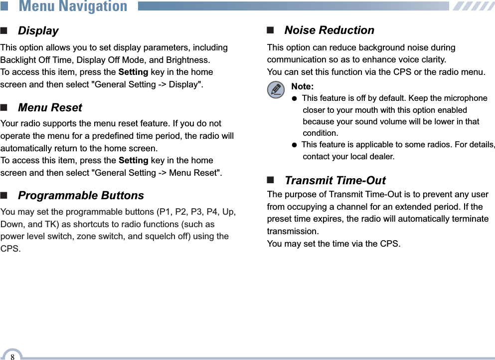 ■   DisplayThis option allows you to set display parameters, including Backlight Off Time, Display Off Mode, and Brightness.To access this item, press the Setting key in the home screen and then select &quot;General Setting -&gt; Display&quot;.8■   Menu ResetYour radio supports the menu reset feature. If you do not operate the menu for a predefined time period, the radio will automatically return to the home screen.To access this item, press the Setting key in the home screen and then select &quot;General Setting -&gt; Menu Reset&quot;.■   Programmable ButtonsYou may set the programmable buttons (P1, P2, P3, P4, Up, Down, and TK) as shortcuts to radio functions (such as power level switch, zone switch, and squelch off) using the CPS.■   Noise ReductionThis option can reduce background noise duringcommunication so as to enhance voice clarity.You can set this function via the CPS or the radio menu.Note:●  This feature is off by default. Keep the microphone      closer to your mouth with this option enabled      because your sound volume will be lower in that      condition.●  This feature is applicable to some radios. For details,      contact your local dealer.■   Transmit Time-OutThe purpose of Transmit Time-Out is to prevent any user from occupying a channel for an extended period. If the  preset time expires, the radio will automatically terminate transmission.You may set the time via the CPS.Menu Navigation