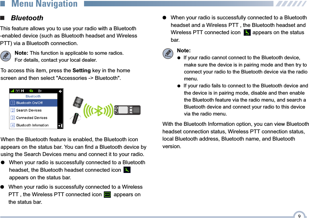 9●   When your radio is successfully connected to a Wireless      PTT , the Wireless PTT connected icon        appears on      the status bar.●   When your radio is successfully connected to a Bluetooth       headset, the Bluetooth headset connected icon      appears on the status bar.●   When your radio is successfully connected to a Bluetooth       headset and a Wireless PTT , the Bluetooth headset and       Wireless PTT connected icon        appears on the status       bar. When the Bluetooth feature is enabled, the Bluetooth icon appears on the status bar. You can find a Bluetooth device by using the Search Devices menu and connect it to your radio.To access this item, press the Setting key in the home screen and then select &quot;Accessories -&gt; Bluetooth&quot;.With the Bluetooth Information option, you can view Bluetooth headset connection status, Wireless PTT connection status,  local Bluetooth address, Bluetooth name, and Bluetooth version. Note: ●  If your radio cannot connect to the Bluetooth device,      make sure the device is in pairing mode and then try to       connect your radio to the Bluetooth device via the radio      menu.●  If your radio fails to connect to the Bluetooth device and      the device is in pairing mode, disable and then enable       the Bluetooth feature via the radio menu, and search a      Bluetooth device and connect your radio to this device      via the radio menu.■   BluetoothThis feature allows you to use your radio with a Bluetooth-enabled device (such as Bluetooth headset and Wireless PTT) via a Bluetooth connection.Note: This function is applicable to some radios.For details, contact your local dealer.Menu Navigation