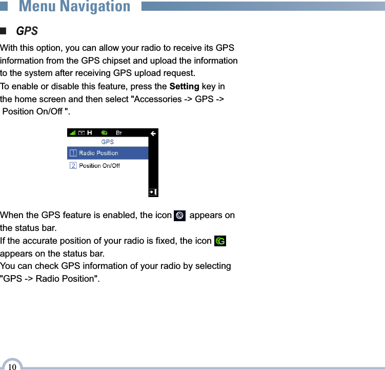 ■    PSGWith this option, you can allow your radio to receive its GPS information from the GPS chipset and upload the information to the system after receiving GPS upload request.To enable or disable this feature, press the Setting key in the home screen and then select &quot;Accessories -&gt; GPS -&gt; Position On/Off &quot;.When the GPS feature is enabled, the icon       appears on the status bar.If the accurate position of your radio is fixed, the icon         appears on the status bar.You can check GPS information of your radio by selecting &quot;GPS -&gt; Radio Position&quot;.10Menu Navigation