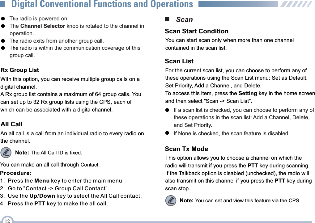 ■   ScanYou can start scan only when more than one channelcontained in the scan list.Scan Start ConditionFor the current scan list, you can choose to perform any of these operations using the Scan List menu: Set as Default, Set Priority, Add a Channel, and Delete.To access this item, press the Setting key in the home screen and then select &quot;Scan -&gt; Scan List&quot;.Scan List●   If a scan list is checked, you can choose to perform any of       these operations in the scan list: Add a Channel, Delete,        and Set Priority. ●   If None is checked, the scan feature is disabled.This option allows you to choose a channel on which the radio will transmit if you press the PTT key during scanning. If the Talkback option is disabled (unchecked), the radio will also transmit on this channel if you press the PTT key during scan stop.Scan Tx ModeNote: You can set and view this feature via the CPS.12Digital Conventional Functions and OperationsRx Group ListWith this option, you can receive multiple group calls on a digital channel.A Rx group list contains a maximum of 64 group calls. You can set up to 32 Rx group lists using the CPS, each of which can be associated with a digita channel.All CallAn all call is a call from an individual radio to every radio on the channel.Note: The All Call ID is fixed.You can make an all call through Contact.●    he T radio is powered on.The Channel Selector knob is rotated to the channel in ●         operation.T  radio exits from another group call.●    heT  radio is within the communication coverage of this ●    he      group call.Procedure:1.  Press the Menu key to enter the main menu.2.  Go to &quot;Contact -&gt; Group Call Contact&quot;.3.  Use the Up/Down key to select the All Call contact.4.  Press the PTT key to make the all call.