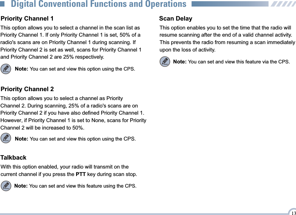 TalkbackWith this option enabled, your radio will transmit on the current channel if you press the PTT key during scan stop.Note: You can set and view this feature using the CPS.Priority Channel 1This option allows you to select a channel in the scan list as Priority Channel 1. If only Priority Channel 1 is set, 50% of a radio&apos;s scans are on Priority Channel 1 during scanning. If Priority Channel 2 is set as well, scans for Priority Channel 1 and Priority Channel 2 are 25% respectively.Priority Channel 2This option allows you to select a channel as Priority Channel 2. During scanning, 25% of a radio&apos;s scans are on Priority Channel 2 if you have also defined Priority Channel 1.However, if Priority Channel 1 is set to None, scans for Priority Channel 2 will be increased to 50%.Note: You can set and view this option using the CPS.Note: You can set and view this option using the CPS.Scan DelayThis option enables you to set the time that the radio will resume scanning after the end of a valid channel activity. This prevents the radio from resuming a scan immediately upon the loss of activity.Note: You can set and view this feature via the CPS.13Digital Conventional Functions and Operations
