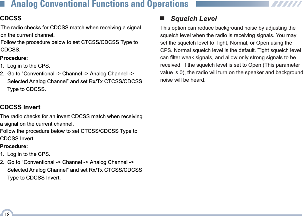 18Analog Conventional Functions and Operations■   Squelch LevelThis option can reduce background noise by adjusting the squelch level when the radio is receiving signals. You may set the squelch level to Tight, Normal, or Open using the CPS. Normal squelch level is the default. Tight squelch level can filter weak signals, and allow only strong signals to be received. If the squelch level is set to Open (This parameter value is 0), the radio will turn on the speaker and background noise will be heard.Procedure:1.   Log in to the CPS.2.   Go to “Conventional -&gt; Channel -&gt; Analog Channel -&gt;      Selected Analog Channel” and set Rx/Tx CTCSS/CDCSS      Type to CDCSS.CDCSS InvertThe radio checks for an invert CDCSS match when receiving a signal on the current channel.Follow the procedure below to set CTCSS/CDCSS Type to CDCSS Invert.Procedure:1.   Log in to the CPS.2.   Go to “Conventional -&gt; Channel -&gt; Analog Channel -&gt;      Selected Analog Channel” and set Rx/Tx CTCSS/CDCSS      Type to CDCSS Invert.CDCSSThe radio checks for CDCSS match when receiving a signal on the current channel.Follow the procedure below to set CTCSS/CDCSS Type to CDCSS.