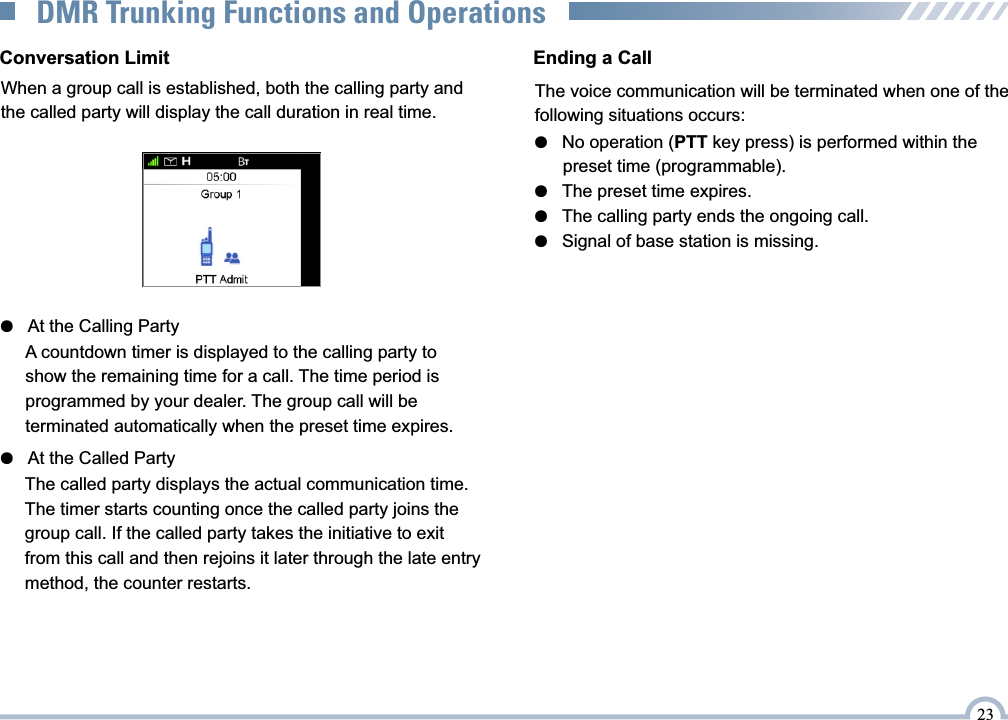 Conversation LimitWhen a group call is established, both the calling party and the called party will display the call duration in real time.●   At the Calling Party●   At the Called PartyThe called party displays the actual communication time. The timer starts counting once the called party joins the group call. If the called party takes the initiative to exit  from this call and then rejoins it later through the late entry method, the counter restarts.Ending a CallThe voice communication will be terminated when one of thefollowing situations occurs: ●   No operation (PTT key press) is performed within the       preset time (programmable).●   The preset time expires.●   The calling party ends the ongoing call.●   Signal of base station is missing.23DMR Trunking Functions and OperationsA countdown timer is displayed to the calling party to show the remaining time for a call. The time period is programmed by your dealer. The group call will be terminated automatically when the preset time expires.