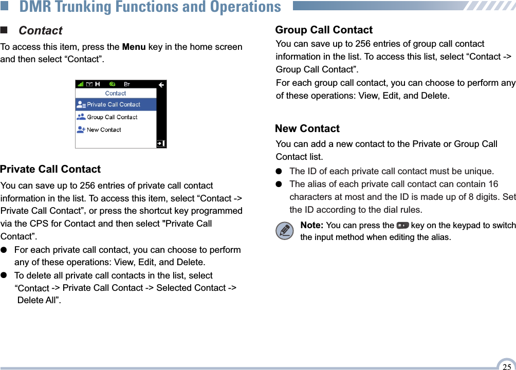 New ContactYou can add a new contact to the Private or Group Call Contact list.●   The ID of each private call contact must be unique.The alias of each private call contact can contain 16 ●         characters at most and the ID is made up of 8 digits. Set        the ID according to the dial rules. Note: You can press the       key on the keypad to switch the input method when editing the alias.■   ContactTo access this item, press the Menu key in the home screen and then select “Contact”.Private Call ContactYou can save up to 256 entries of private call contact information in the list. To access this item, select “Contact -&gt; , Private Call Contact” or press the shortcut key programmed via the CPS for Contact and then select &quot;Private Call Contact”.●   For each private call contact, you can choose to perform       any of these operations: View, Edit, and Delete. ●   To delete all private call contacts in the list, select        -&gt; Private Call Contact -&gt; Selected Contact -&gt;   “Contact       Delete All”.Group Call ContactFor each group call contact, you can choose to perform any of these operations: View, Edit, and Delete.You can save up to 256 entries of group call contact information in the list. To access this list, select “Contact -&gt; Group Call Contact”.25DMR Trunking Functions and Operations