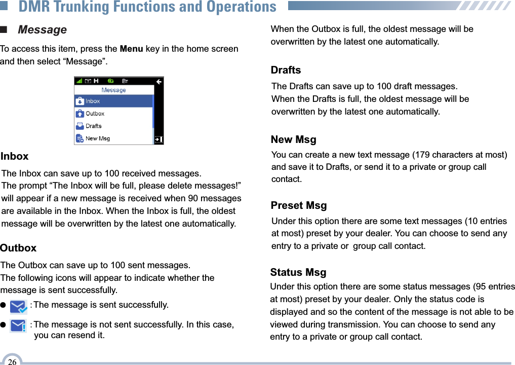 OutboxThe Outbox can save up to 100 sent messages. The following icons will appear to indicate whether the message is sent successfully.When the Outbox is full, the oldest message will be overwritten by the latest one automatically.■   MessageTo access this item, press the Menu key in the home screen and then select “Message”.InboxThe Inbox can save up to 100 received messages. The prompt “The Inbox will be full, please delete messages!” will appear if a new message is received when 90 messages are available in the Inbox. When the Inbox is full, the oldest message will be overwritten by the latest one automatically.●         :The message is not sent successfully. In this case, you can resend it.              ●         :The message is sent successfully.DraftsThe Drafts can save up to 100 draft messages. When the Drafts is full, the oldest message will be overwritten by the latest one automatically. New MsgYou can create a new text message (179 characters at most) and save it to Drafts, or send it to a private or group call contact.Preset MsgUnder this option there are some text messages (10 entries at most) preset by your dealer. You can choose to send any entry to a private or group call contact.26DMR Trunking Functions and OperationsStatus MsgUnder this option there are some status messages (95 entriesat most) preset by your dealer. Only the status code is displayed and so the content of the message is not able to be viewed during transmission. You can choose to send any entry to a private or group call contact. 