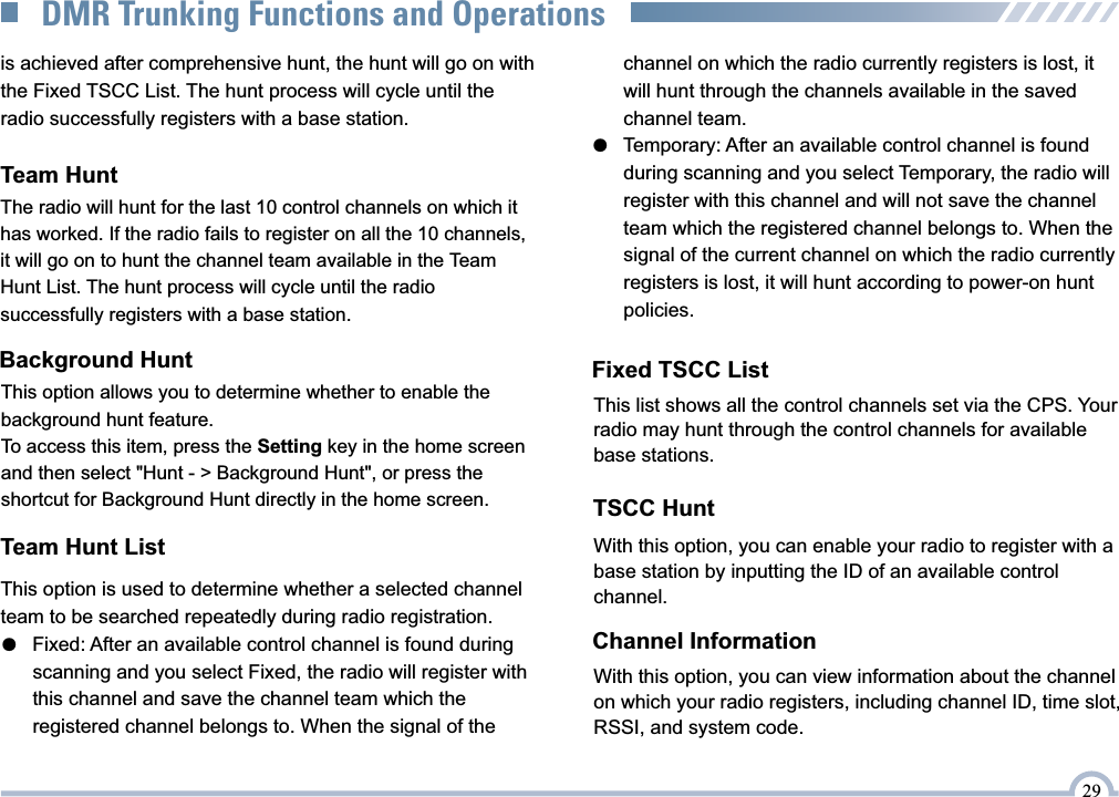 Team Hunt ListFixed TSCC ListThis list shows all the control channels set via the CPS. Your radio may hunt through the control channels for available base stations.TSCC HuntWith this option, you can enable your radio to register with a base station by inputting the ID of an available control channel.Channel InformationWith this option, you can view information about the channel on which your radio registers, including channel ID, time slot, RSSI, and system code.Team HuntThe radio will hunt for the last 10 control channels on which it has worked. If the radio fails to register on all the 10 channels, it will go on to hunt the channel team available in the Team Hunt List. The hunt process will cycle until the radio successfully registers with a base station.Background HuntThis option allows you to determine whether to enable the background hunt feature.To access this item, press the Setting key in the home screen and then select &quot;Hunt - &gt; Background Hunt&quot;, or press the shortcut for Background Hunt directly in the home screen.is achieved after comprehensive hunt, the hunt will go on with  the Fixed TSCC List. The hunt process will cycle until the radio successfully registers with a base station.This option is used to determine whether a selected channelteam to be searched repeatedly during radio registration.●   Fixed: After an available control channel is found during      scanning and you select Fixed, the radio will register with      this channel and save the channel team which the      registered channel belongs to. When the signal of the      channel on which the radio currently registers is lost, it      will hunt through the channels available in the saved      channel team.●   Temporary: After an available control channel is found      during scanning and you select Temporary, the radio will      register with this channel and will not save the channel      team which the registered channel belongs to. When the      signal of the current channel on which the radio currently      registers is lost, it will hunt according to power-on hunt      policies.29DMR Trunking Functions and Operations