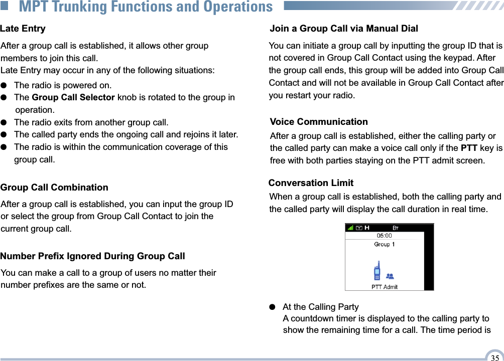 Late EntryAfter a group call is established, it allows other group members to join this call.Late Entry may occur in any of the following situations:●   The radio is powered on.●   The Group Call Selector knob is rotated to the group in       operation.●   The radio exits from another group call.●   The called party ends the ongoing call and rejoins it later.●   The radio is within the communication coverage of this       group call.After a group call is established, you can input the group ID or select the group from Group Call Contact to join the current group call.Group Call CombinationYou can make a call to a group of users no matter their number prefixes are the same or not.Number Prefix Ignored During Group Call●   At the Calling Party      A countdown timer is displayed to the calling party to       show the remaining time for a call. The time period is         Join a Group Call via Manual DialWhen a group call is established, both the calling party and the called party will display the call duration in real time.Conversation LimitVoice CommunicationAfter a group call is established, either the calling party or the called party can make a voice call only if the PTT key is free with both parties staying on the PTT admit screen.  35MPT Trunking Functions and OperationsYou can initiate a group call by inputting the group ID that is not covered in Group Call Contact using the keypad. After the group call ends, this group will be added into Group Call Contact and will not be available in Group Call Contact after you restart your radio.