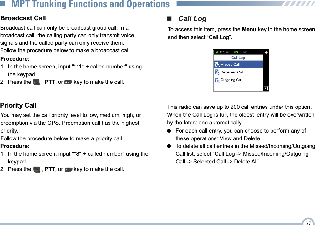      Procedure:     1.  In the home screen, input &quot;*11* + called number&quot; using            the keypad.     2.  Press the       ,PTT,or       key to make the call. You may set the call priority level to low, medium, high, or preemption via the CPS. Preemption call has the highest priority.Follow the procedure below to make a priority call.Priority Call     Procedure:     1.  In the home screen, input &quot;*8* + called number&quot; using the           keypad.     2.  Press the       ,PTT,or       key to make the call. ■   Call LogTo access this item, press the Menu key in the home screen and then select “Call Log”.This radio can save up to 200 call entries under this option. When the Call Log is full, the oldest entry will be overwritten by the latest one automatically.●   For each call entry, you can choose to perform any of       these operations: View and Delete.●   To delete all call entries in the Missed/Incoming/Outgoing       Call list, select &quot;Call Log -&gt; Missed/Incoming/Outgoing       Call -&gt; Selected Call -&gt; Delete All&quot;.Broadcast call can only be broadcast group call. In a broadcast call, the calling party can only transmit voice signals and the called party can only receive them.Follow the procedure below to make a broadcast call.Broadcast Call37MPT Trunking Functions and Operations