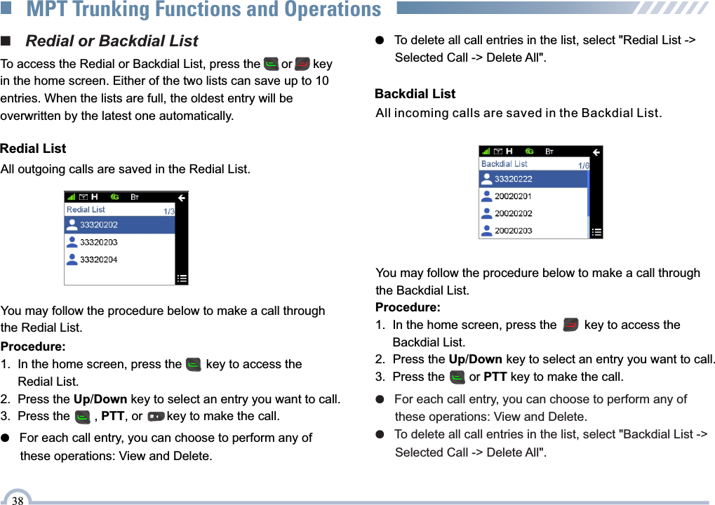 ●   For each call entry, you can choose to perform any of       these operations: View and Delete.●   To delete all call entries in the list, select &quot;Backdial List -&gt;       Selected Call -&gt; Delete All&quot;.All incoming calls are saved in the Backdial List.Backdial ListProcedure:1.  In the home screen, press the        key to access the      Backdial List.2.  Press the Up/Down key to select an entry you want to call.3.  Press the       or PTT key to make the call. You may follow the procedure below to make a call through the Backdial List.Procedure:1.  In the home screen, press the       key to access the      Redial List.2.  Press the Up/Down key to select an entry you want to call. 3.  Press the       , PTT, or       key to make the call.  ●   For each call entry, you can choose to perform any of       these operations: View and Delete.■   Redial or Backdial ListTo access the Redial or Backdial List, press the      or      keyin the home screen. Either of the two lists can save up to 10 entries. When the lists are full, the oldest entry will be overwritten by the latest one automatically.All outgoing calls are saved in the Redial List.Redial ListYou may follow the procedure below to make a call through the Redial List.●   To delete all call entries in the list, select &quot;Redial List -&gt;       Selected Call -&gt; Delete All&quot;.38MPT Trunking Functions and Operations
